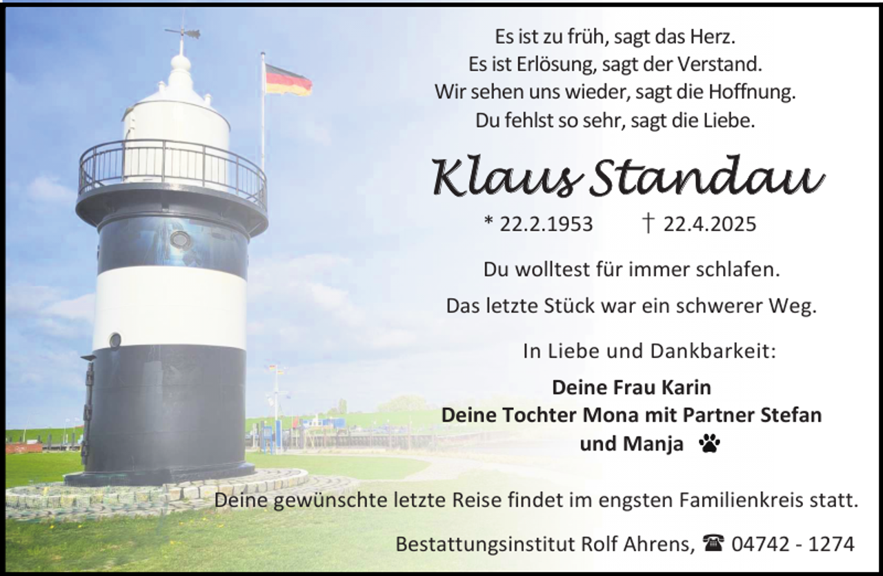 <p>Es ist zu früh, sagt das Herz.<br />Es ist Erlösung, sagt der Verstand.<br />Wir sehen uns wieder, sagt die Hoffnung.<br />Du fehlst so sehr, sagt die Liebe.</p>
<p>Klaus Standau<br />* 22.2.1953</p>
<p>† 22.4.2025</p>
<p>Du wolltest für immer schlafen.<br />Das letzte Stück war ein schwerer Weg.<br />In Liebe und Dankbarkeit:<br />Deine Frau Karin<br />Deine Tochter Mona mit Partner Stefan<br />und Manja<br />Deine gewünschte letzte Reise findet im engsten Familienkreis statt.<br />Bestattungsinstitut Rolf Ahrens,  04742 - 1274</p>
