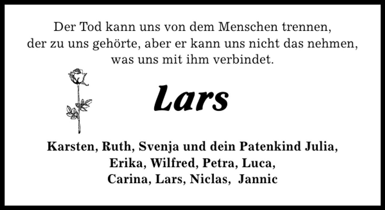 <p>Der Tod kann uns von dem Menschen trennen,<br />der zu uns gehörte, aber er kann uns nicht das nehmen,<br />was uns mit ihm verbindet.</p><p>Lars<br />Karsten, Ruth, Svenja und dein Patenkind Julia,<br />Erika, Wilfred, Petra, Luca,<br />Carina, Lars, Niclas, Jannic</p>
