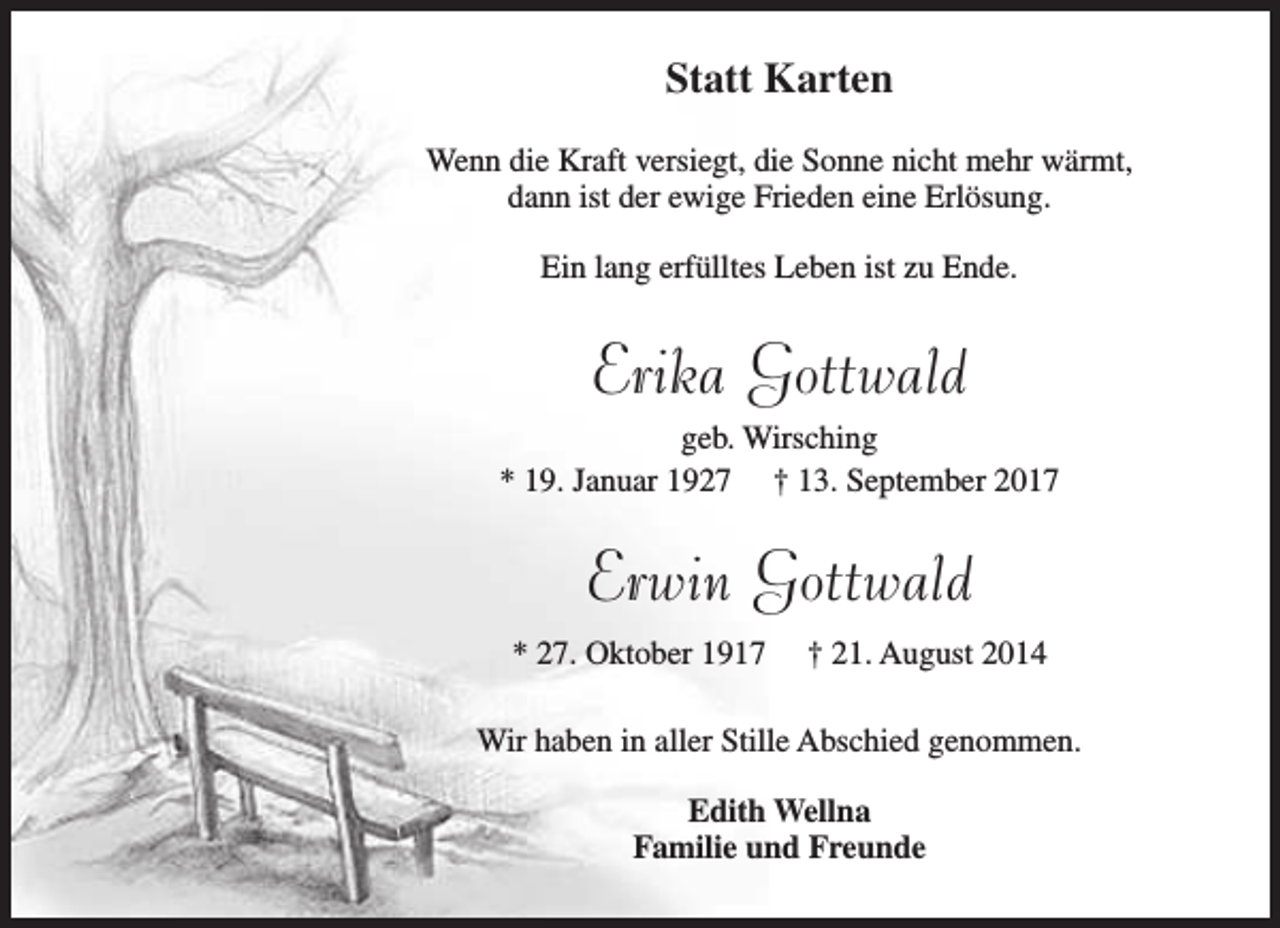 <p>Statt Karten<br />Wenn die Kraft versiegt, die Sonne nicht mehr wärmt,<br />dann ist der ewige Frieden eine Erlösung.<br />Ein lang erfülltes Leben ist zu Ende.</p><p>Erika Gottwald</p><p>geb. Wirsching<br />* 19. Januar 1927 † 13. September 2017</p><p>Erwin Gottwald<br />* 27. Oktober 1917</p><p>† 21. August 2014</p><p>Wir haben in aller Stille Abschied genommen.<br />Edith Wellna<br />Familie und Freunde</p>