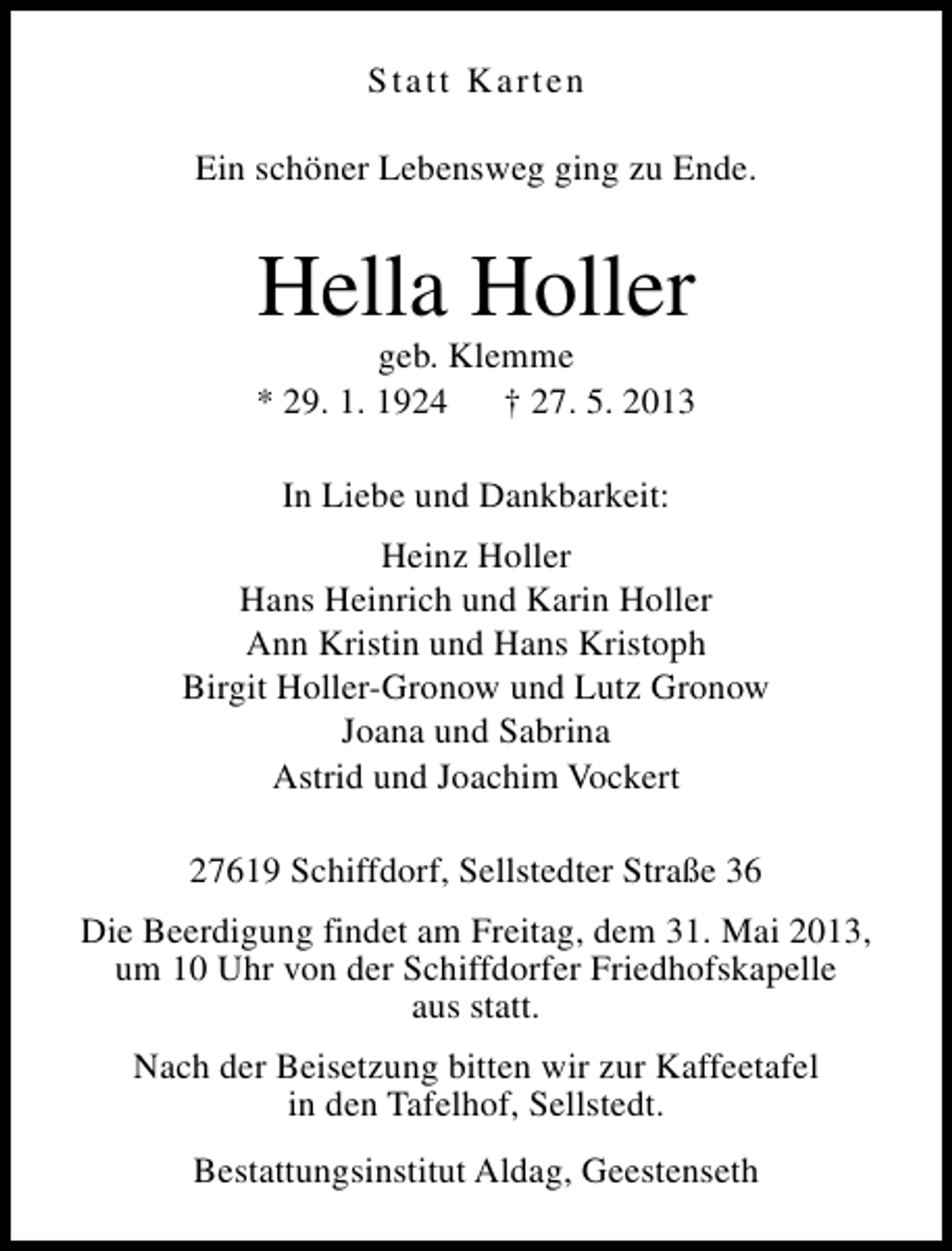 <p>Statt Karten<br />Ein schöner Lebensweg ging zu Ende.</p><p>Hella Holler</p><p>geb. Klemme<br />* 29. 1. 1924<br />† 27. 5. 2013<br />In Liebe und Dankbarkeit:<br />Heinz Holler<br />Hans Heinrich und Karin Holler<br />Ann Kristin und Hans Kristoph<br />Birgit Holler-Gronow und Lutz Gronow<br />Joana und Sabrina<br />Astrid und Joachim Vockert<br />27619 Schiffdorf, Sellstedter Straße 36<br />Die Beerdigung findet am Freitag, dem 31. Mai 2013,<br />um 10 Uhr von der Schiffdorfer Friedhofskapelle<br />aus statt.<br />Nach der Beisetzung bitten wir zur Kaffeetafel<br />in den Tafelhof, Sellstedt.<br />Bestattungsinstitut Aldag, Geestenseth</p>