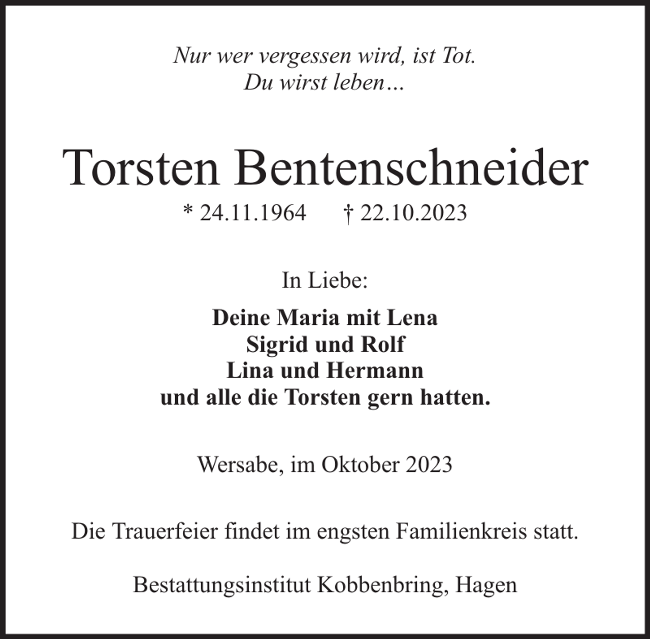 <p>Nur wer vergessen wird, ist Tot.<br />Du wirst leben…</p><p>Torsten Bentenschneider<br />* 24.11.1964</p><p>† 22.10.2023</p><p>In Liebe:<br />Deine Maria mit Lena<br />Sigrid und Rolf<br />Lina und Hermann<br />und alle die Torsten gern hatten.<br />Wersabe, im Oktober 2023<br />Die Trauerfeier findet im engsten Familienkreis statt.<br />Bestattungsinstitut Kobbenbring, Hagen</p>