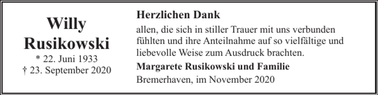 <p>Willy<br />Rusikowski</p><p>* 22. Juni 1933<br />† 23. September 2020</p><p>Herzlichen Dank<br />allen, die sich in stiller Trauer mit uns verbunden<br />fühlten und ihre Anteilnahme auf so vielfältige und<br />liebevolle Weise zum Ausdruck brachten.<br />Margarete Rusikowski und Familie<br />Bremerhaven, im November 2020</p>