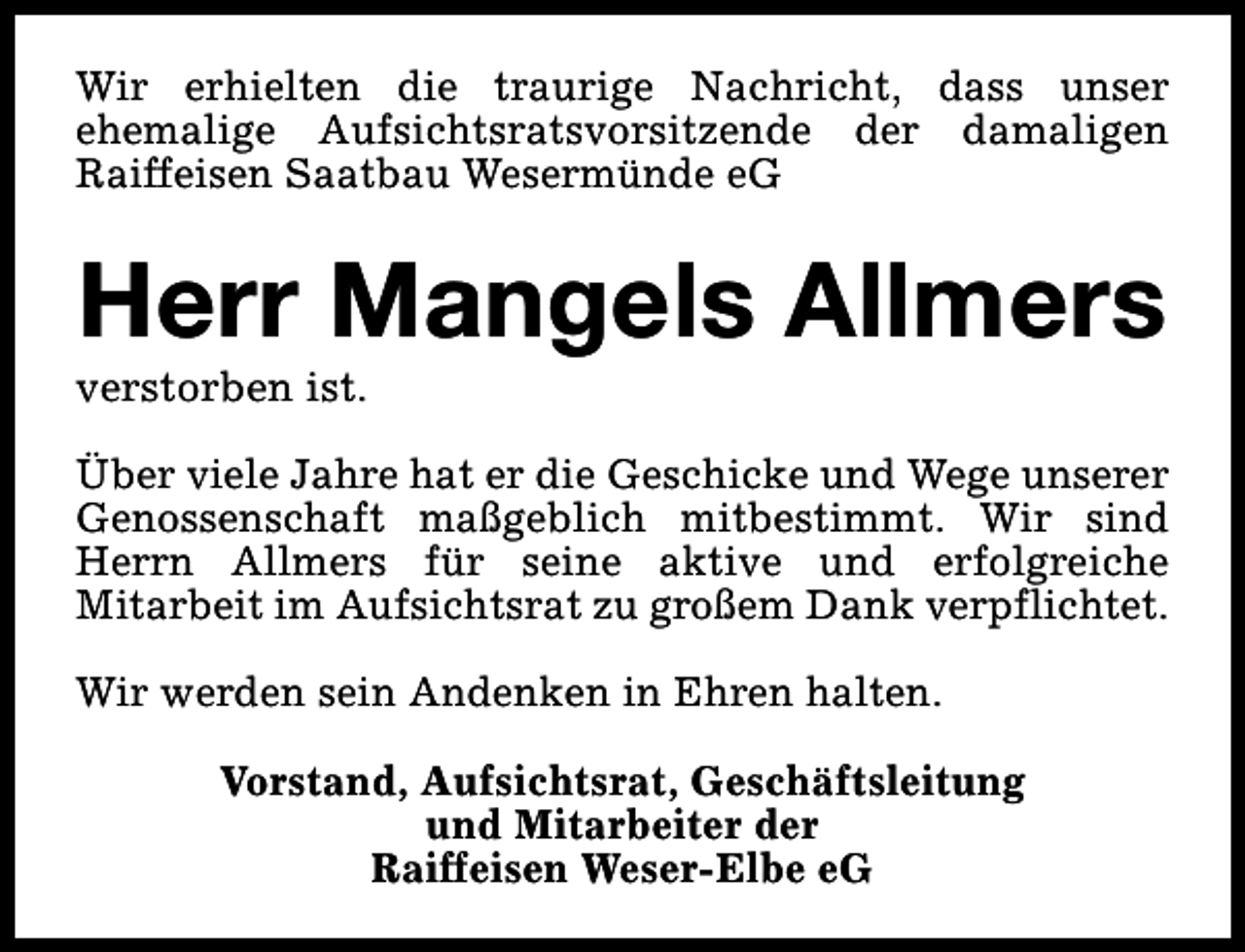 <p>Wir erhielten die traurige Nachricht, dass unser<br />ehemalige Aufsichtsratsvorsitzende der damaligen<br />Raiffeisen Saatbau Wesermünde eG</p><p>Herr Mangels Allmers</p><p>verstorben ist.</p><p>Über viele Jahre hat er die Geschicke und Wege unserer<br />Genossenschaft maßgeblich mitbestimmt. Wir sind<br />Herrn Allmers für seine aktive und erfolgreiche<br />Mitarbeit im Aufsichtsrat zu großem Dank verpflichtet.<br />Wir werden sein Andenken in Ehren halten.<br />Vorstand, Aufsichtsrat, Geschäftsleitung<br />und Mitarbeiter der<br />Raiffeisen Weser-Elbe eG</p>