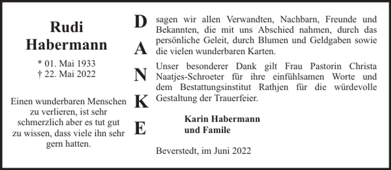 <p>Rudi<br />Habermann<br />* 01. Mai 1933<br />† 22. Mai 2022<br />Einen wunderbaren Menschen<br />zu verlieren, ist sehr<br />schmerzlich aber es tut gut<br />zu wissen, dass viele ihn sehr<br />gern hatten.</p><p>D<br />A<br />N<br />K<br />E</p><p>sagen wir allen Verwandten, Nachbarn, Freunde und<br />Bekannten, die mit uns Abschied nahmen, durch das<br />persönliche Geleit, durch Blumen und Geldgaben sowie<br />die vielen wunderbaren Karten.<br />Unser besonderer Dank gilt Frau Pastorin Christa<br />Naatjes-Schroeter für ihre einfühlsamen Worte und<br />dem Bestattungsinstitut Rathjen für die würdevolle<br />Gestaltung der Trauerfeier.<br />Karin Habermann<br />und Famile<br />Beverstedt, im Juni 2022</p>