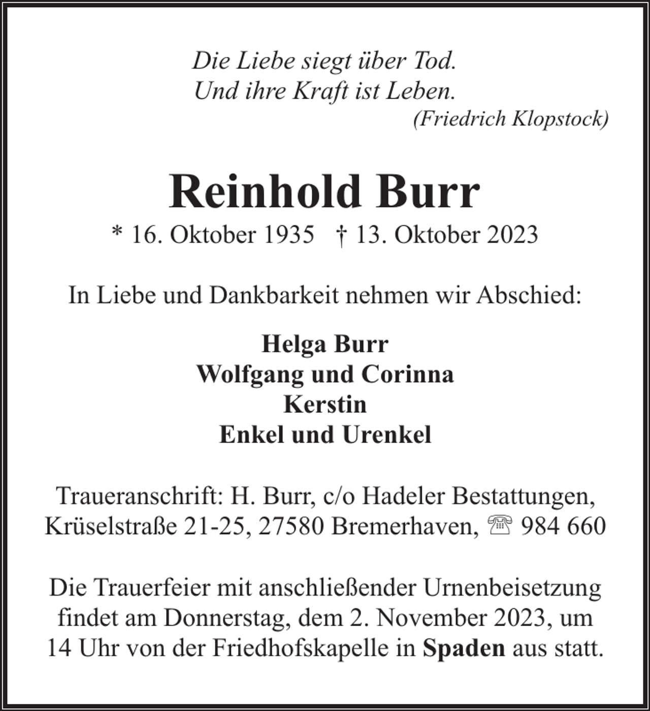 <p>Die Liebe siegt über Tod.<br />Und ihre Kraft ist Leben.</p><p>(Friedrich Klopstock)</p><p>Reinhold Burr</p><p>* 16. Oktober 1935 † 13. Oktober 2023<br />In Liebe und Dankbarkeit nehmen wir Abschied:<br />Helga Burr<br />Wolfgang und Corinna<br />Kerstin<br />Enkel und Urenkel<br />Traueranschrift: H. Burr, c/o Hadeler Bestattungen,<br />Krüselstraße 21-25, 27580 Bremerhaven, ' 984 660<br />Die Trauerfeier mit anschließender Urnenbeisetzung<br />findet am Donnerstag, dem 2. November 2023, um<br />14 Uhr von der Friedhofskapelle in Spaden aus statt.</p>
