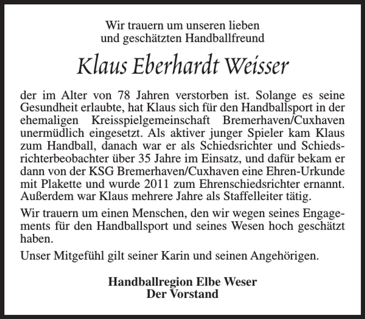 <p>Wir trauern um unseren lieben<br />und geschätzten Handballfreund</p><p>Klaus Eberhardt Weisser<br />der im Alter von 78 Jahren verstorben ist. Solange es seine<br />Gesundheit erlaubte, hat Klaus sich für den Handballsport in der<br />ehemaligen Kreisspielgemeinschaft Bremerhaven/Cuxhaven<br />unermüdlich eingesetzt. Als aktiver junger Spieler kam Klaus<br />zum Handball, danach war er als Schiedsrichter und Schiedsrichterbeobachter über 35 Jahre im Einsatz, und dafür bekam er<br />dann von der KSG Bremerhaven/Cuxhaven eine Ehren-Urkunde<br />mit Plakette und wurde 2011 zum Ehrenschiedsrichter ernannt.<br />Außerdem war Klaus mehrere Jahre als Staffelleiter tätig.<br />Wir trauern um einen Menschen, den wir wegen seines Engagements für den Handballsport und seines Wesen hoch geschätzt<br />haben.<br />Unser Mitgefühl gilt seiner Karin und seinen Angehörigen.<br />Handballregion Elbe Weser<br />Der Vorstand</p>