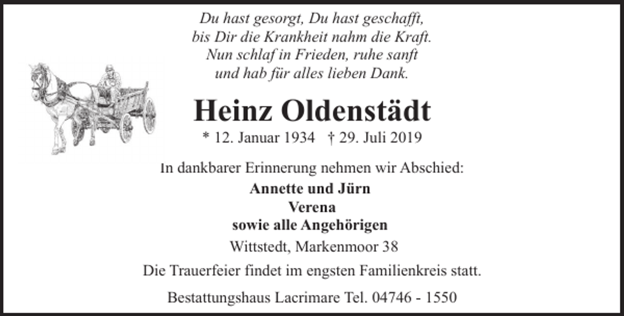 <p>Du hast gesorgt, Du hast geschafft,<br />bis Dir die Krankheit nahm die Kraft.<br />Nun schlaf in Frieden, ruhe sanft<br />und hab für alles lieben Dank.</p><p>Heinz Oldenstädt<br />* 12. Januar 1934 † 29. Juli 2019</p><p>In dankbarer Erinnerung nehmen wir Abschied:<br />Annette und Jürn<br />Verena<br />sowie alle Angehörigen<br />Wittstedt, Markenmoor 38<br />Die Trauerfeier findet im engsten Familienkreis statt.<br />Bestattungshaus Lacrimare Tel. 04746 - 1550</p>