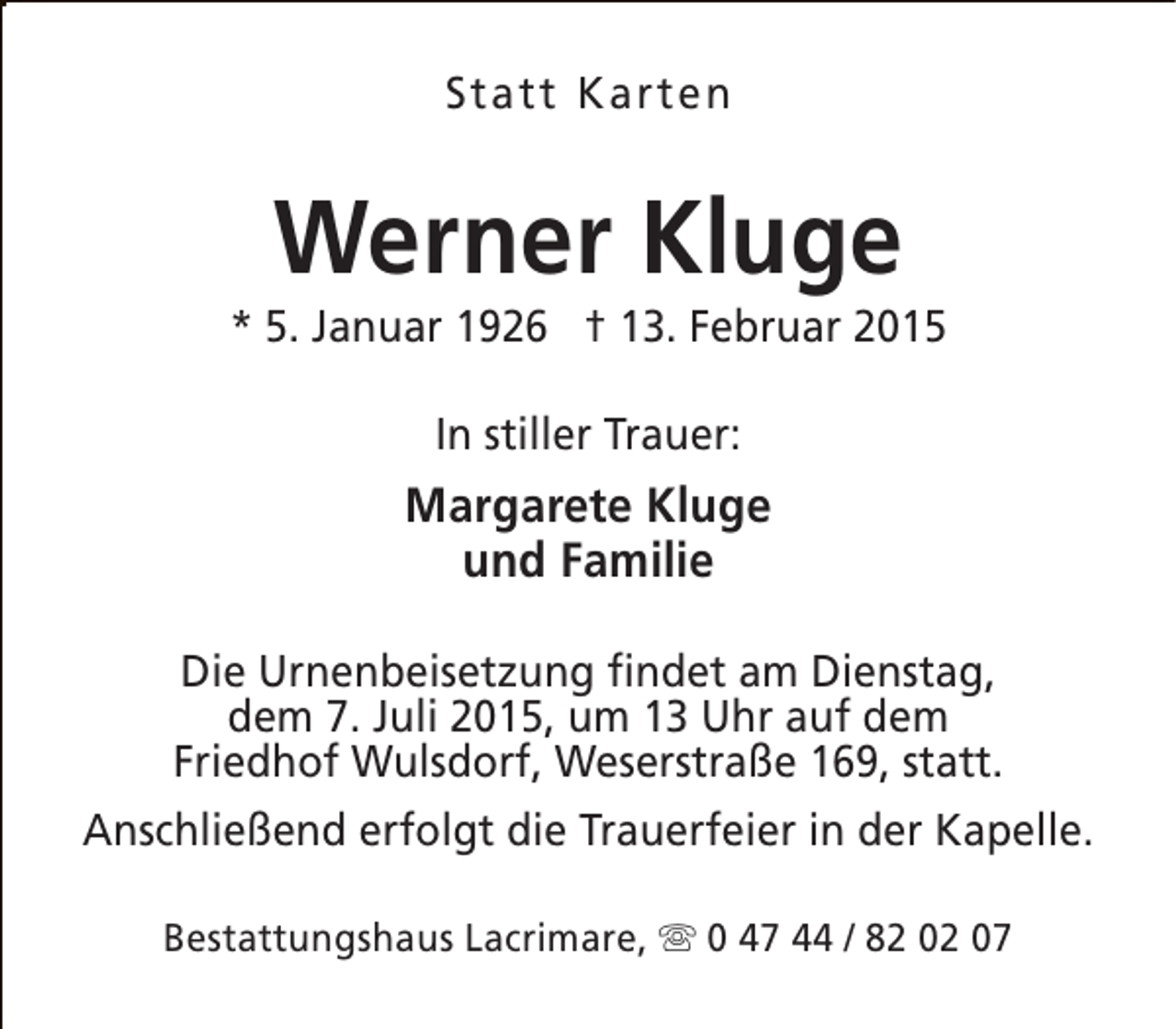 <p>Statt Karten</p><p>Werner Kluge</p><p>* 5. Januar 1926 † 13. Februar 2015<br />In stiller Trauer:</p><p>Margarete Kluge<br />und Familie<br />Die Urnenbeisetzung findet am Dienstag,<br />dem 7. Juli 2015, um 13 Uhr auf dem<br />Friedhof Wulsdorf, Weserstraße 169, statt.<br />Anschließend erfolgt die Trauerfeier in der Kapelle.<br />Bestattungshaus Lacrimare, s 0 47 44 / 82 02 07</p>