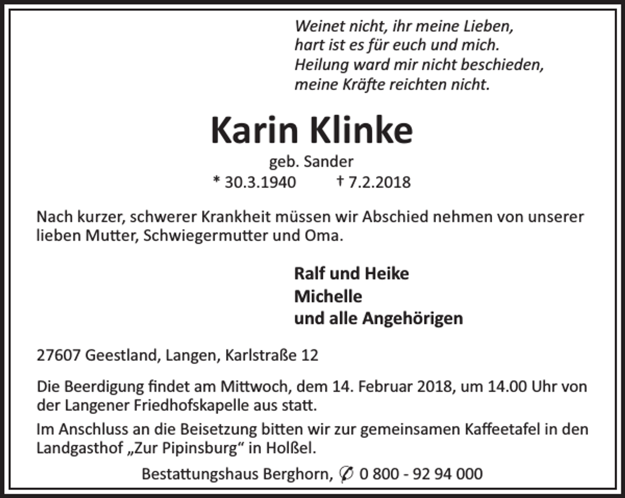 <p>Weinet nicht, ihr meine Lieben,<br />hart ist es für euch und mich.<br />Heilung ward mir nicht beschieden,<br />meine Krä e reichten nicht.</p>
<p>Karin Klinke<br />geb. Sander<br />* 30.3.1940<br />† 7.2.2018</p>
<p>Nach kurzer, schwerer Krankheit müssen wir Abschied nehmen von unserer<br />lieben Mu er, Schwiegermu er und Oma.</p>
<p>Ralf und Heike<br />Michelle<br />und alle Angehörigen<br />27607 Geestland, Langen, Karlstraße 12<br />Die Beerdigung ﬁndet am Mi woch, dem 14. Februar 2018, um 14.00 Uhr von<br />der Langener Friedhofskapelle aus sta .<br />Im Anschluss an die Beisetzung bi en wir zur gemeinsamen Kaﬀeetafel in den<br />Landgasthof „Zur Pipinsburg“ in Holßel.<br />Besta ungshaus Berghorn, * 0 800 - 92 94 000</p>