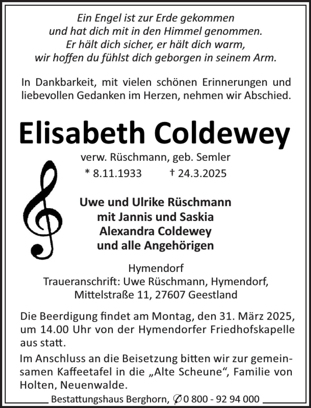 <p>Ein Engel ist zur Erde gekommen<br />und hat dich mit in den Himmel genommen.<br />Er hält dich sicher, er hält dich warm,<br />wir hoﬀen du fühlst dich geborgen in seinem Arm.<br />In Dankbarkeit, mit vielen scRönen Erinnerungen und<br />liebevollen Gedanken im Herzen, neRmen wir AbscRied.</p>
<p>ElisabetR Coldewey<br />verw. RüscRmann, geb. Semler<br />* 8.11.1933<br />† 24.3.2025</p>
<p>Uwe und Ulrike RüscRmann<br />mit Jannis und Saskia<br />Alexandra Coldewey<br />und alle AngeRörigen<br />Hymendorf<br />TraueranscRrij: Uwe RüscRmann, Hymendorf,<br />Mi×elstraße 11, 27607 Geestland<br />Die Beerdigung ﬁndet am Montag, den 31. März 2025,<br />um 14.00 URr von der Hymendorfer FriedRofskapelle<br />aus sta×.<br />Im AnscRluss an die Beisetzung bi×en wir zur gemeinsamen Kaﬀeetafel in die „Alte ScReuneS, Familie von<br />Holten, Neuenwalde.<br />Besta×ungsRaus BergRorn, * 0 800 - 92 94 000</p>