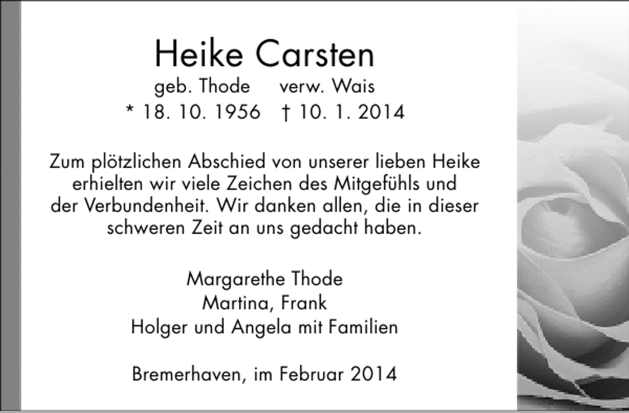 <p>Heike Carsten</p><p>geb. Thode<br />verw. Wais<br />* 18. 10. 1956 † 10. 1. 2014<br />Zum plötzlichen Abschied von unserer lieben Heike<br />erhielten wir viele Zeichen des Mitgefühls und<br />der Verbundenheit. Wir danken allen, die in dieser<br />schweren Zeit an uns gedacht haben.<br />Margarethe Thode<br />Martina, Frank<br />Holger und Angela mit Familien<br />Bremerhaven, im Februar 2014</p>