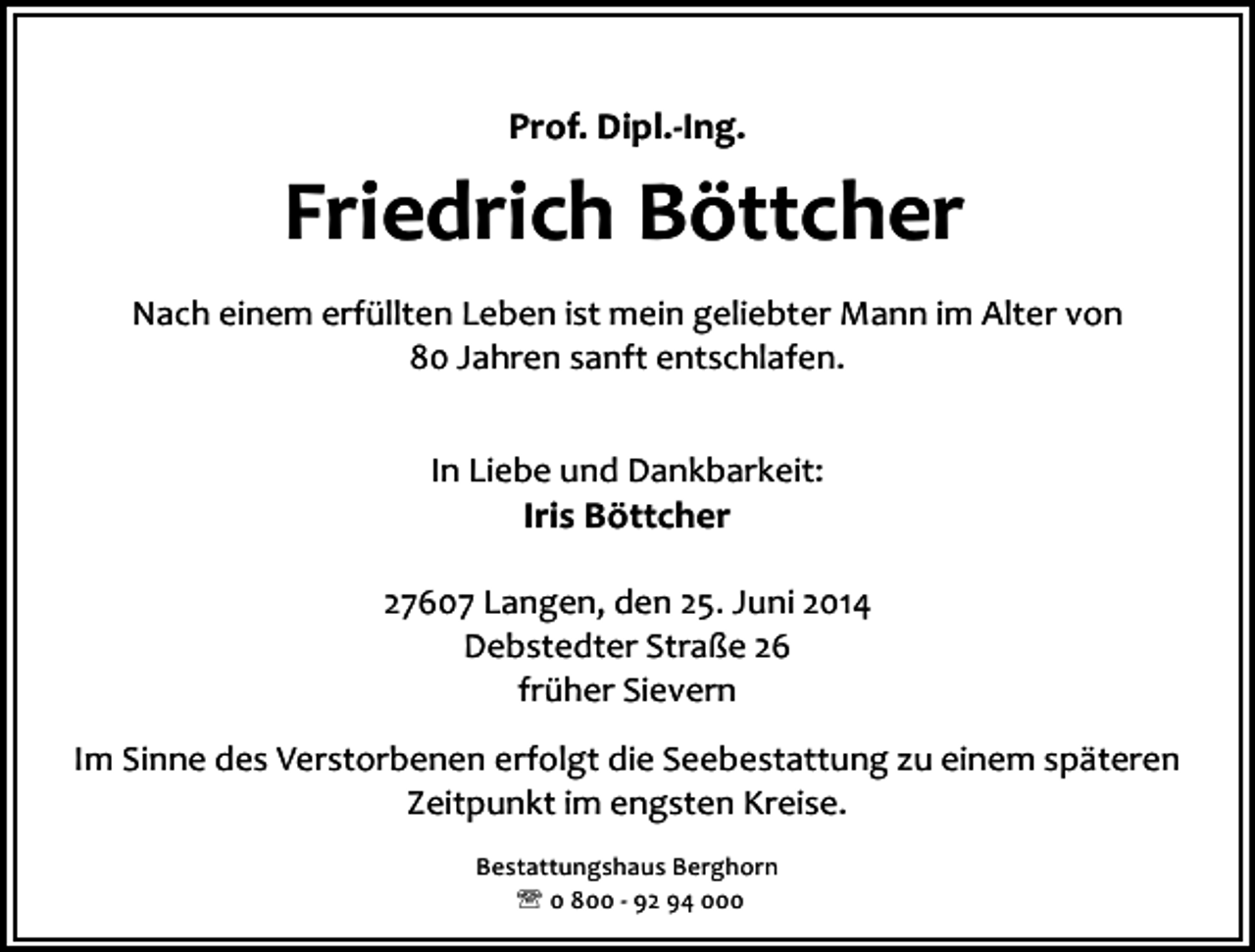<p>Prof. Dipl.-Ing.</p><p>Friedrich Böttcher<br />Nach einem erfüllten Leben ist mein geliebter Mann im Alter von<br />80 Jahren sanft entschlafen.<br />In Liebe und Dankbarkeit:</p><p>Iris Böttcher</p><p>27607 Langen, den 25. Juni 2014<br />Debstedter Straße 26<br />früher Sievern<br />Im Sinne des Verstorbenen erfolgt die Seebestattung zu einem späteren<br />Zeitpunkt im engsten Kreise.<br />Bestattungshaus Berghorn<br />' 0 800 - 92 94 000</p>
