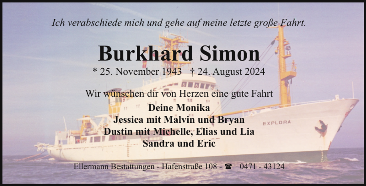 <p>Ich verabschiede mich und gehe auf meine letzte große Fahrt.</p><p>Burkhard Simon</p><p>* 25. November 1943 † 24. August 2024<br />Wir wünschen dir von Herzen eine gute Fahrt<br />Deine Monika<br />Jessica mit Malvin und Bryan<br />Dustin mit Michelle, Elias und Lia<br />Sandra und Eric<br />Ellermann Bestattungen - Hafenstraße 108 - ( 0471 - 43124</p>