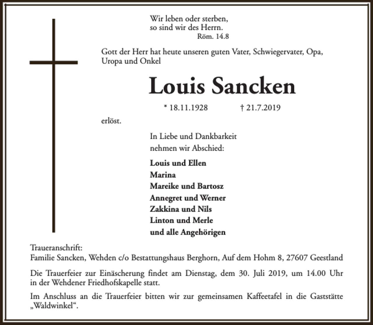 <p>Wir leben oder sterben,<br />so sind wir des Herrn.</p><p>Röm. 14.8</p><p>Gott der Herr hat heute unseren guten Vater, Schwiegervater, Opa,<br />Uropa und Onkel</p><p>Louis Sancken<br />* 18.11.1928</p><p>† 21.7.2019</p><p>erlöst.<br />In Liebe und Dankbarkeit<br />nehmen wir Abschied:<br />Louis und Ellen<br />Marina<br />Mareike und Bartosz<br />Annegret und Werner<br />Zakkina und Nils<br />Linton und Merle<br />und alle Angehörigen<br />Traueranschrift:<br />Familie Sancken, Wehden c/o Bestattungshaus Berghorn, Auf dem Hohm 8, 27607 Geestland<br />Die Trauerfeier zur Einäscherung findet am Dienstag, dem 30. Juli 2019, um 14.00 Uhr<br />in der Wehdener Friedhofskapelle statt.<br />Im Anschluss an die Trauerfeier bitten wir zur gemeinsamen Kaffeetafel in die Gaststätte<br />„Waldwinkel“.</p>