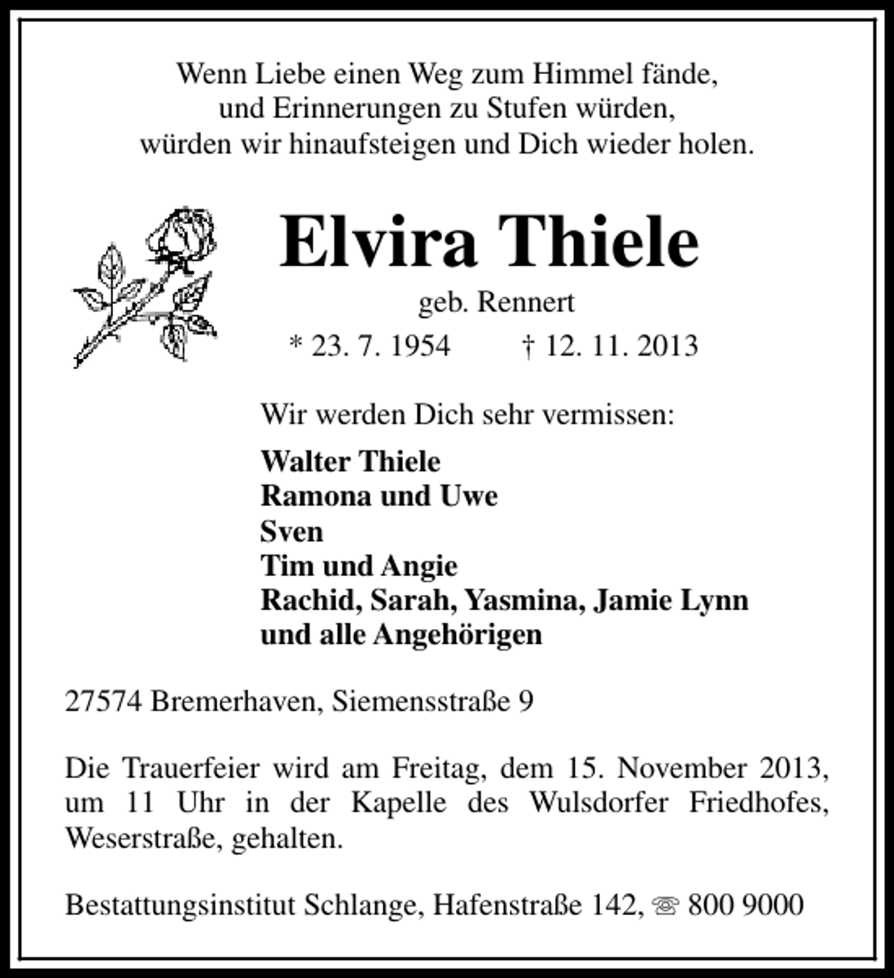 <p>Wenn Liebe einen Weg zum Himmel fände,<br />und Erinnerungen zu Stufen würden,<br />würden wir hinaufsteigen und Dich wieder holen.</p><p>Elvira Thiele<br />geb. Rennert<br />* 23. 7. 1954<br />† 12. 11. 2013</p><p>Wir werden Dich sehr vermissen:<br />Walter Thiele<br />Ramona und Uwe<br />Sven<br />Tim und Angie<br />Rachid, Sarah, Yasmina, Jamie Lynn<br />und alle Angehörigen<br />27574 Bremerhaven, Siemensstraße 9<br />Die Trauerfeier wird am Freitag, dem 15. November 2013,<br />um 11 Uhr in der Kapelle des Wulsdorfer Friedhofes,<br />Weserstraße, gehalten.<br />Bestattungsinstitut Schlange, Hafenstraße 142, s 800 9000</p>