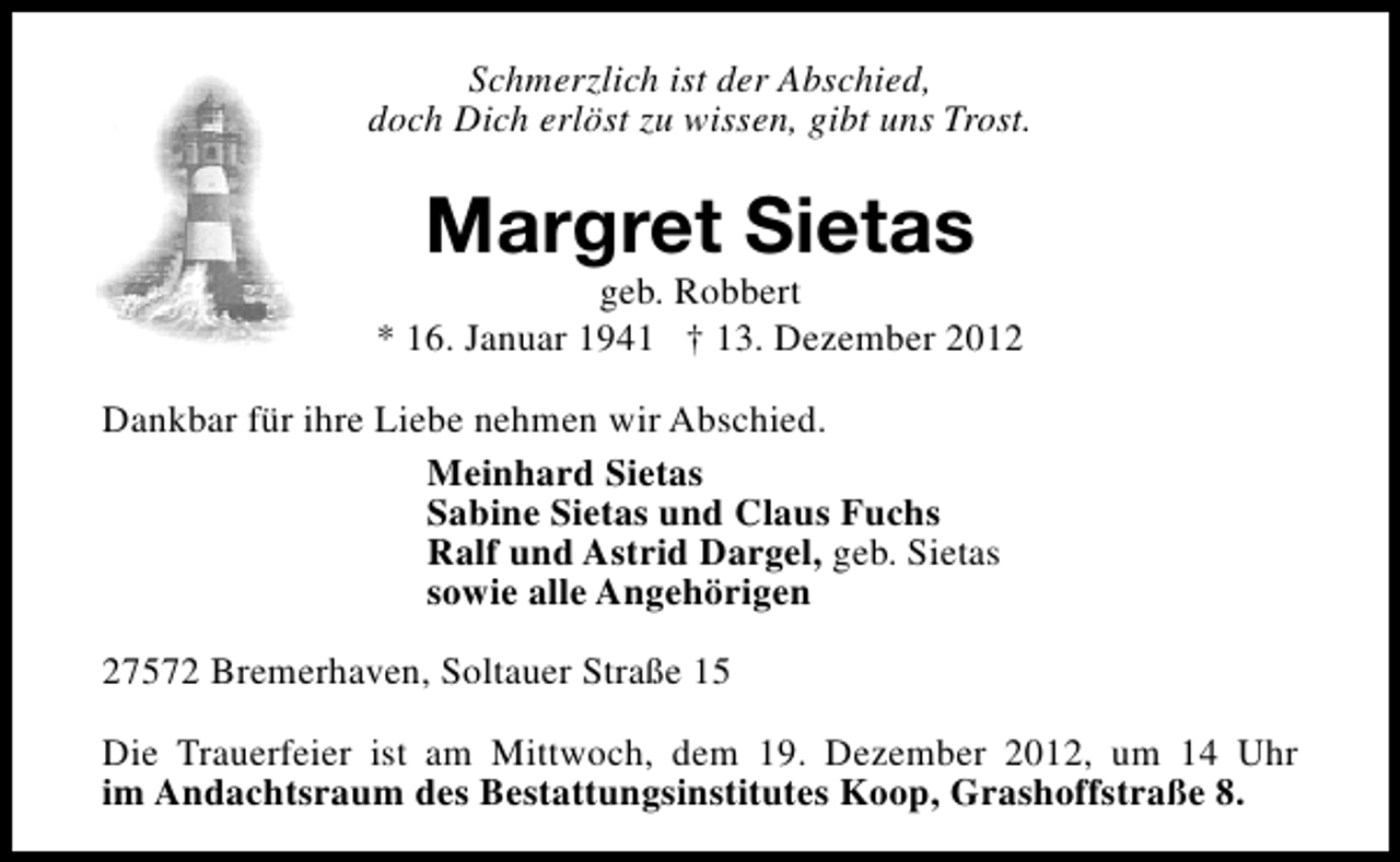 <p>Schmerzlich ist der Abschied,<br />doch Dich erlöst zu wissen, gibt uns Trost.</p><p>Margret Sietas</p><p>geb. Robbert<br />* 16. Januar 1941 † 13. Dezember 2012<br />Dankbar für ihre Liebe nehmen wir Abschied.<br />Meinhard Sietas<br />Sabine Sietas und Claus Fuchs<br />Ralf und Astrid Dargel, geb. Sietas<br />sowie alle Angehörigen<br />27572 Bremerhaven, Soltauer Straße 15<br />Die Trauerfeier ist am Mittwoch, dem 19. Dezember 2012, um 14 Uhr<br />im Andachtsraum des Bestattungsinstitutes Koop, Grashoffstraße 8.</p>