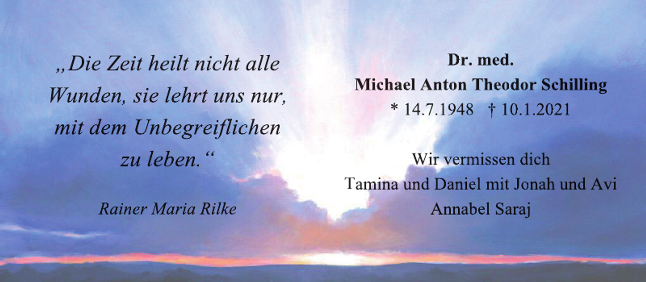<p>„Die Zeit heilt nicht alle<br />Wunden, sie lehrt uns nur,<br />mit dem Unbegreifl<br />flichen<br />l<br />zu leben.“<br />Rainer Maria Rilke</p>
<p>Dr. med.<br />Michael Anton Theodor Schilling<br />* 14.7.1948 † 10.1.2021<br />Wir vermissen dich<br />Tamina und Daniel mit Jonah und Avi<br />Annabel Saraj</p>