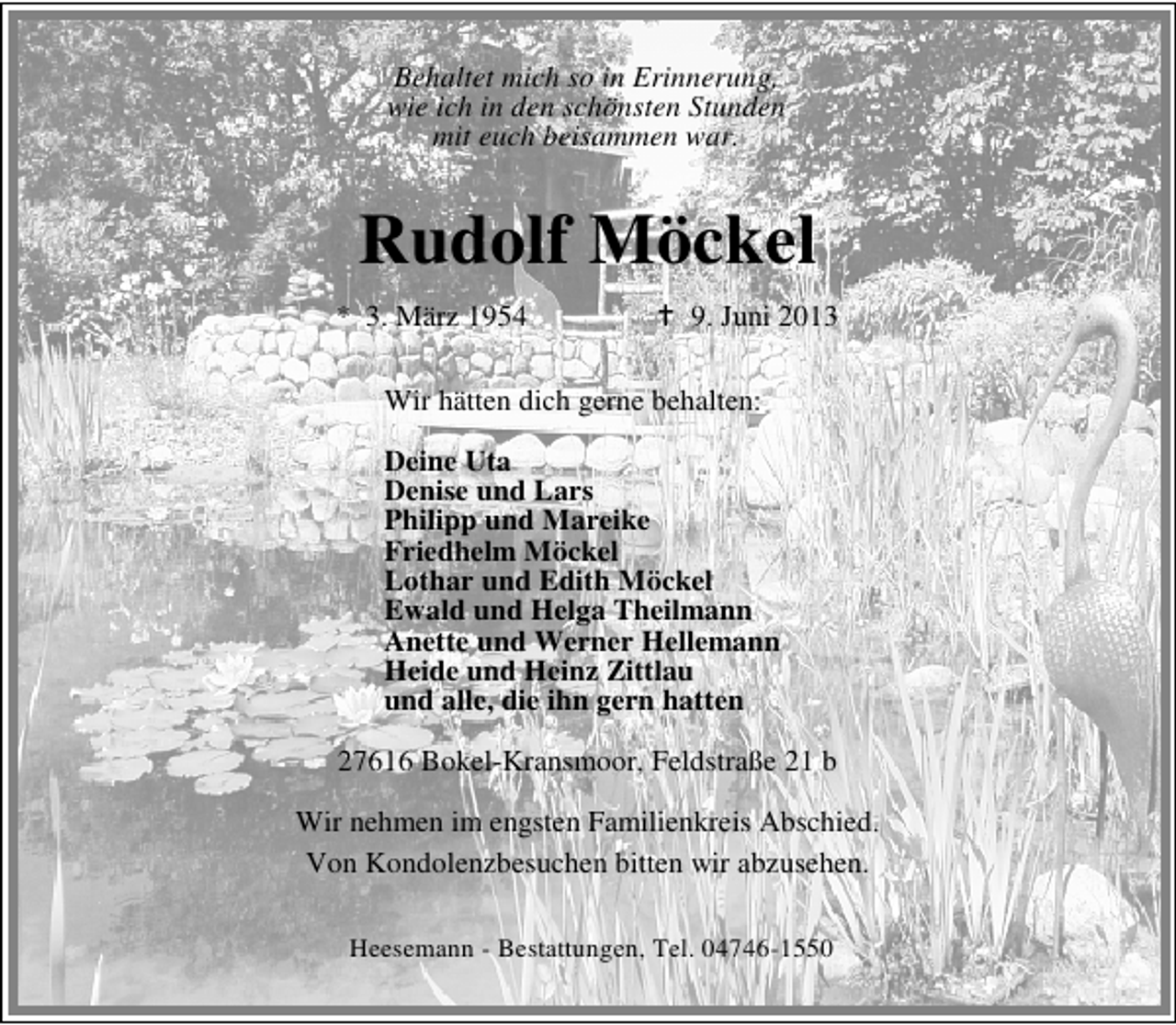 <p>Behaltet mich so in Erinnerung,<br />wie ich in den schönsten Stunden<br />mit euch beisammen war.</p><p>Rudolf Möckel<br />* 3. März 1954</p><p>9. Juni 2013</p><p>Wir hätten dich gerne behalten:<br />Deine Uta<br />Denise und Lars<br />Philipp und Mareike<br />Friedhelm Möckel<br />Lothar und Edith Möckel<br />Ewald und Helga Theilmann<br />Anette und Werner Hellemann<br />Heide und Heinz Zittlau<br />und alle, die ihn gern hatten<br />27616 Bokel-Kransmoor, Feldstraße 21 b<br />Wir nehmen im engsten Familienkreis Abschied.<br />Von Kondolenzbesuchen bitten wir abzusehen.<br />Heesemann - Bestattungen, Tel. 04746-1550</p>