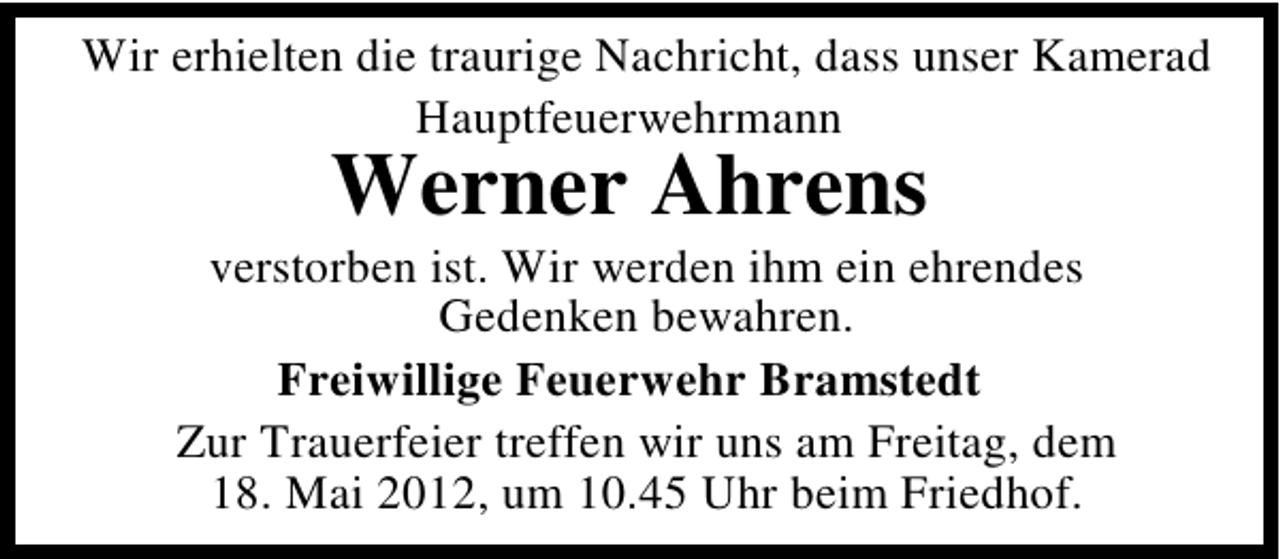 <p>Wir erhielten die traurige Nachricht, dass unser Kamerad<br />Hauptfeuerwehrmann</p>
<p>Werner Ahrens</p>
<p>verstorben ist. Wir werden ihm ein ehrendes<br />Gedenken bewahren.<br />Freiwillige Feuerwehr Bramstedt<br />Zur Trauerfeier treffen wir uns am Freitag, dem<br />18. Mai 2012, um 10.45 Uhr beim Friedhof.</p>