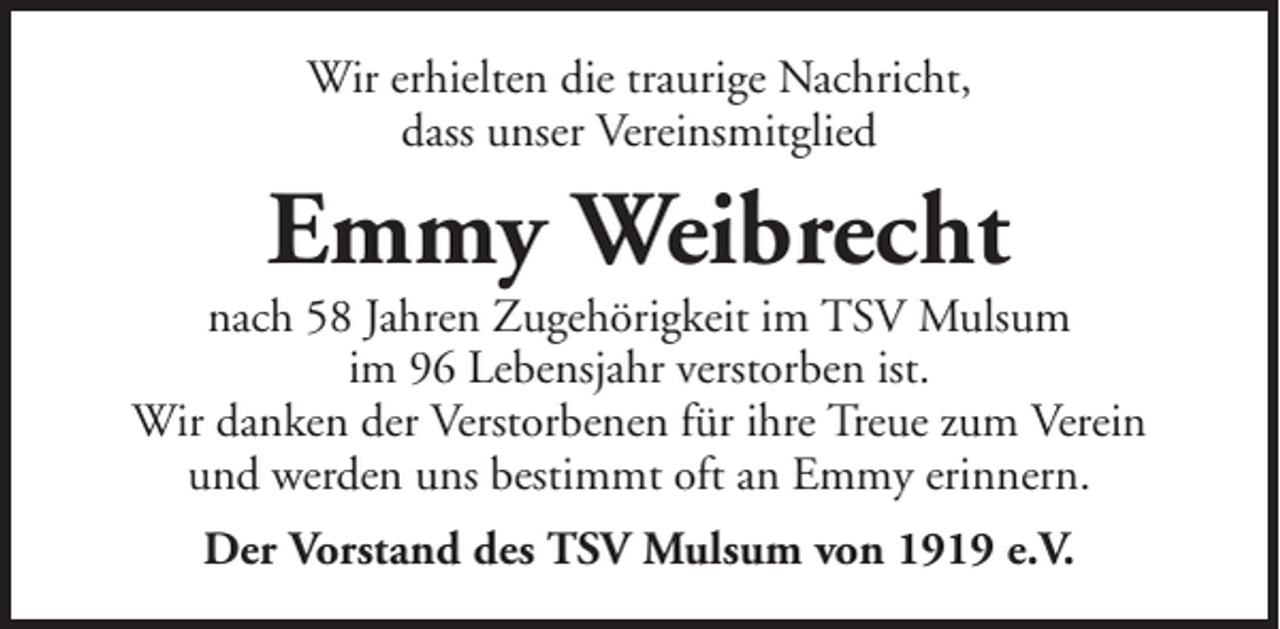 <p>Wir erhielten die traurige Nachricht,<br />dass unser Vereinsmitglied</p><p>Emmy Weibrecht<br />nach 58 Jahren Zugehörigkeit im TSV Mulsum<br />im 96 Lebensjahr verstorben ist.<br />Wir danken der Verstorbenen für ihre Treue zum Verein<br />und werden uns bestimmt oft an Emmy erinnern.<br />Der Vorstand des TSV Mulsum von 1919 e.V.</p>