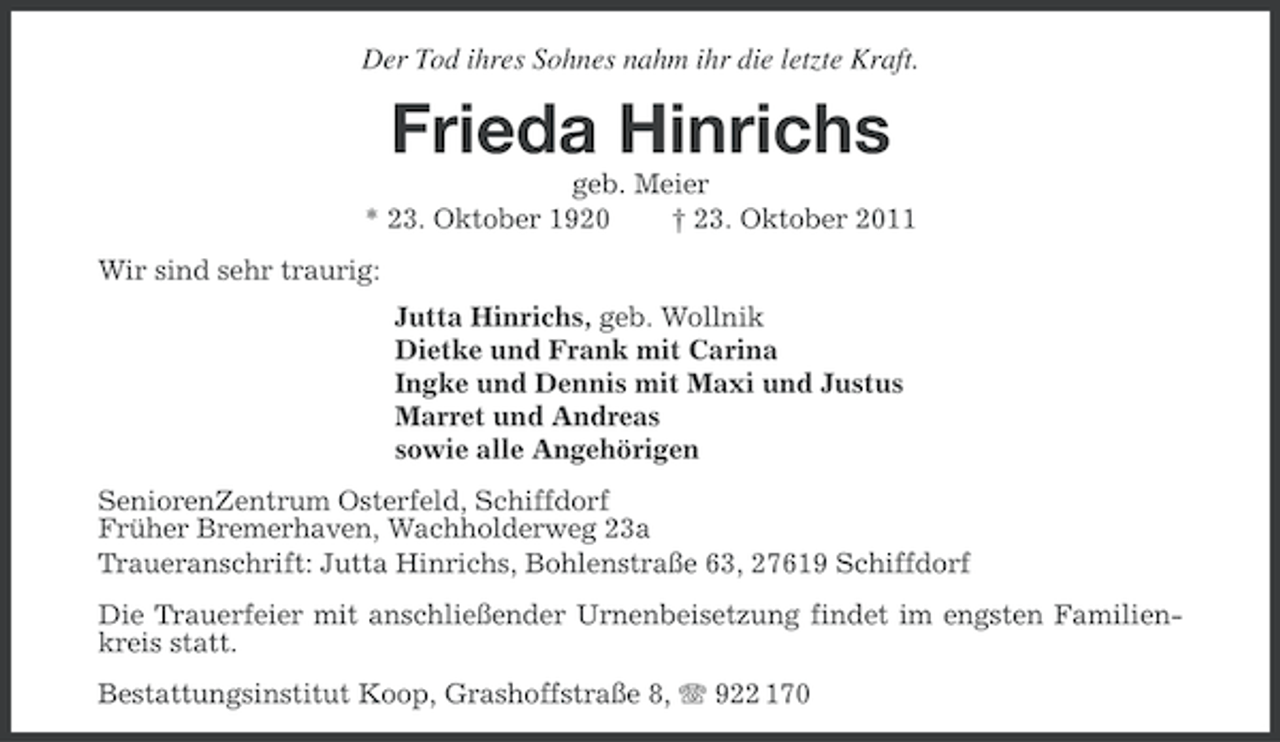 <p>Der Tod ihres Sohnes nahm ihr die letzte Kraft.</p><p>Frieda Hinrichs<br />geb. Meier<br />* 23. Oktober 1920<br />† 23. Oktober 2011<br />Wir sind sehr traurig:<br />Jutta Hinrichs, geb. Wollnik<br />Dietke und Frank mit Carina<br />Ingke und Dennis mit Maxi und Justus<br />Marret und Andreas<br />sowie alle Angehörigen<br />SeniorenZentrum Osterfeld, Schiffdorf<br />Früher Bremerhaven, Wachholderweg 23a<br />Traueranschrift: Jutta Hinrichs, Bohlenstraße 63, 27619 Schiffdorf<br />Die Trauerfeier mit anschließender Urnenbeisetzung findet im engsten Familienkreis statt.<br />Bestattungsinstitut Koop, Grashoffstraße 8, 922 170</p>