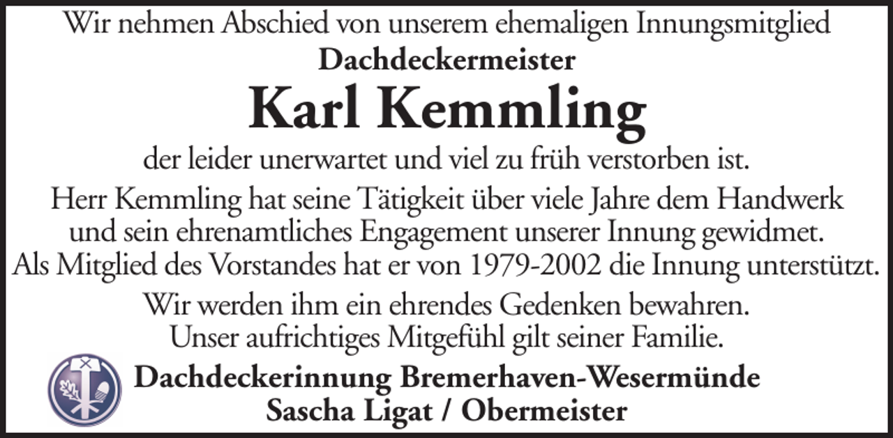 <p>Wir nehmen Abschied von unserem ehemaligen Innungsmitglied<br />Dachdeckermeister</p>
<p>Karl Kemmling</p>
<p>der leider unerwartet und viel zu früh verstorben ist.<br />Herr Kemmling hat seine Tätigkeit über viele Jahre dem Handwerk<br />und sein ehrenamtliches Engagement unserer Innung gewidmet.<br />Als Mitglied des Vorstandes hat er von 1979-2002 die Innung unterstützt.<br />Wir werden ihm ein ehrendes Gedenken bewahren.<br />Unser aufrichtiges Mitgefühl gilt seiner Familie.<br />Dachdeckerinnung Bremerhaven-Wesermünde<br />Sascha Ligat / Obermeister</p>