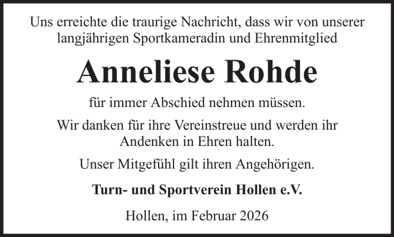 <p>Uns erreichte die traurige Nachricht, dass wir von unserer<br />langjährigen Sportkameradin und Ehrenmitglied</p><p>Anneliese Rohde<br />für immer Abschied nehmen müssen.<br />Wir danken für ihre Vereinstreue und werden ihr<br />Andenken in Ehren halten.<br />Unser Mitgefühl gilt ihren Angehörigen.<br />Turn- und Sportverein Hollen e.V.<br />Hollen, im Februar 2026</p>