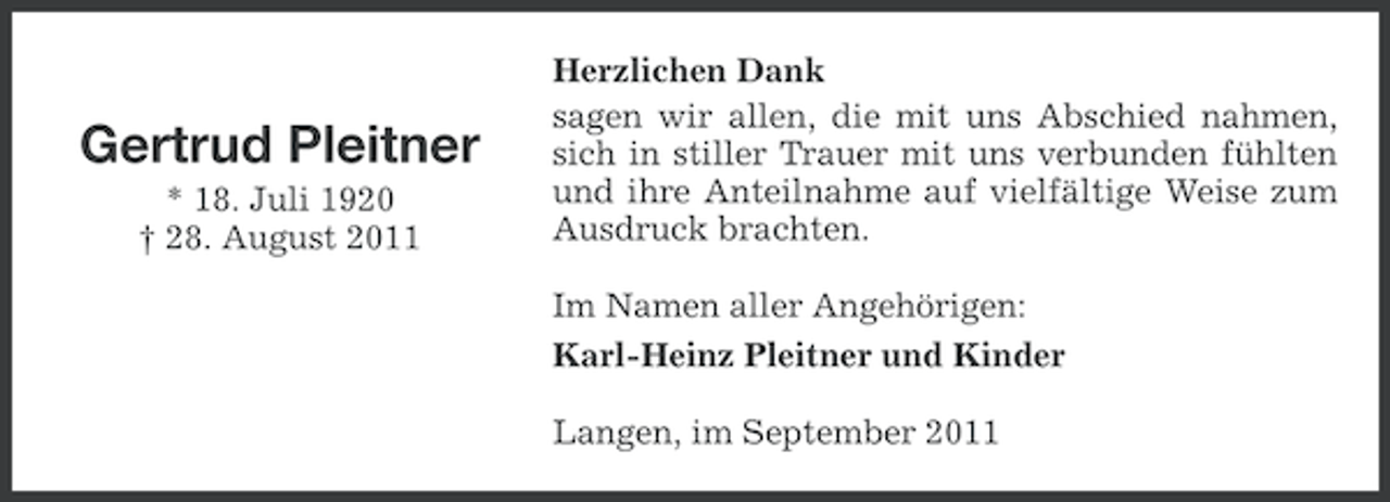 <p>Gertrud Pleitner<br />* 18. Juli 1920<br />† 28. August 2011</p><p>Herzlichen Dank<br />sagen wir allen, die mit uns Abschied nahmen,<br />sich in stiller Trauer mit uns verbunden fühlten<br />und ihre Anteilnahme auf vielfältige Weise zum<br />Ausdruck brachten.<br />Im Namen aller Angehörigen:<br />Karl-Heinz Pleitner und Kinder<br />Langen, im September 2011</p>