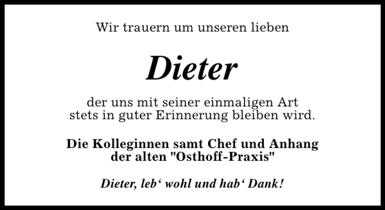 <p>Wir trauern um unseren lieben</p><p>Dieter<br />der uns mit seiner einmaligen Art<br />stets in guter Erinnerung bleiben wird.<br />Die Kolleginnen samt Chef und Anhang<br />der alten "Osthoff-Praxis"<br />Dieter, leb‘ wohl und hab‘ Dank!</p>