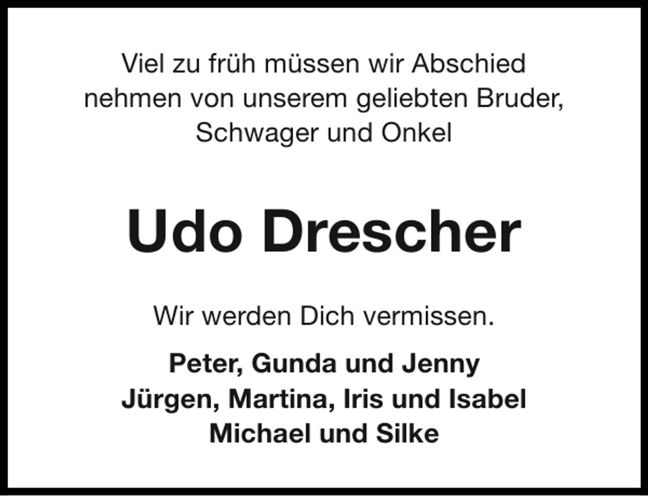<p>Viel zu früh müssen wir Abschied<br />nehmen von unserem geliebten Bruder,<br />Schwager und Onkel</p><p>Udo Drescher<br />Wir werden Dich vermissen.<br />Peter, Gunda und Jenny<br />Jürgen, Martina, Iris und Isabel<br />Michael und Silke</p>