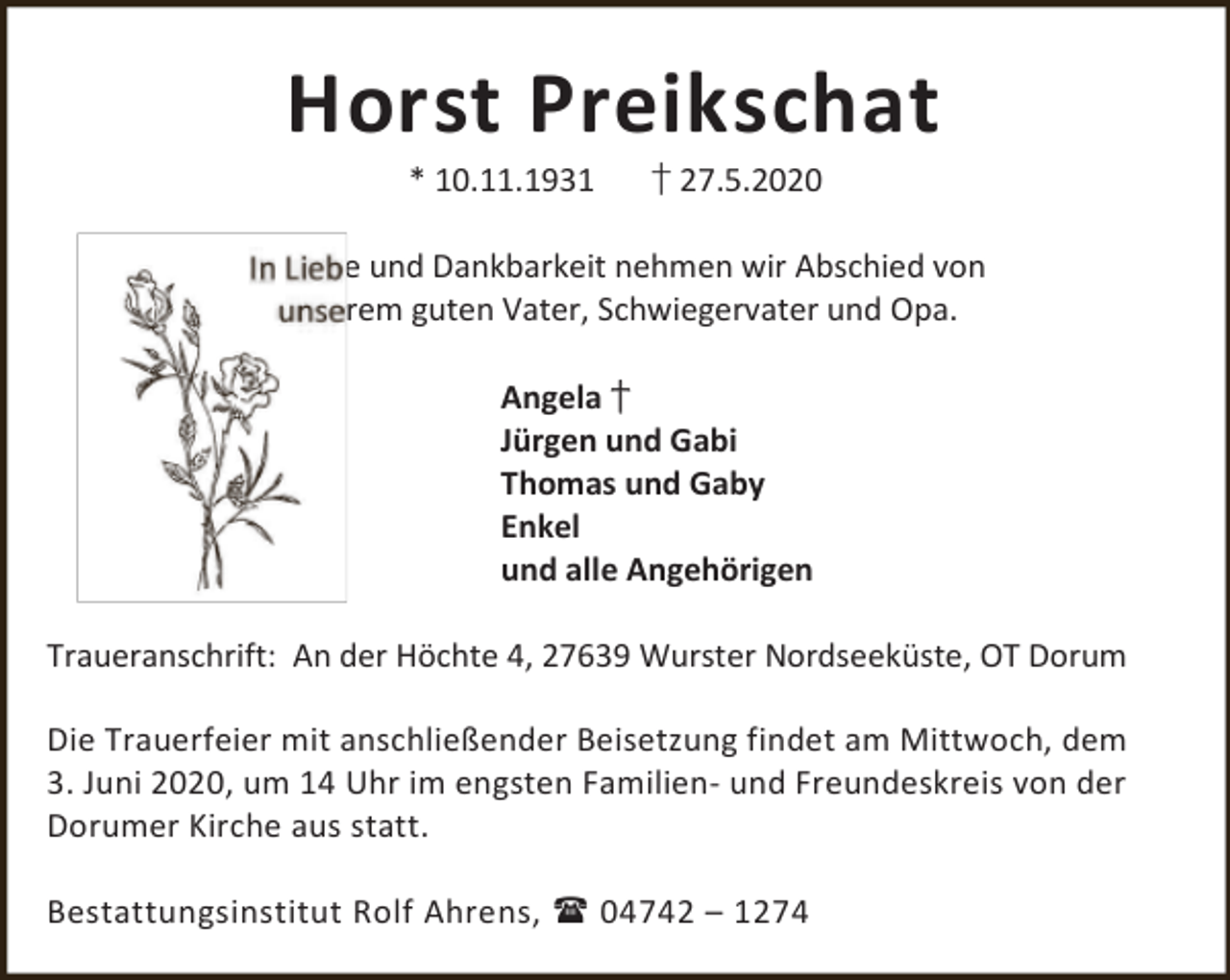 <p>Horst Preikschat<br />* 10.11.1931</p><p>† 27.5.2020</p><p>e und Dankbarkeit nehmen wir Abschied von<br />rem guten Vater, Schwiegervater und Opa.<br />Angela †<br />Jürgen und Gabi<br />Thomas und Gaby<br />Enkel<br />und alle Angehörigen</p><p>Traueranschrift: An der Höchte 4, 27639 Wurster Nordseeküste, OT Dorum<br />Die Trauerfeier mit anschließender Beisetzung findet am Mittwoch, dem<br />3. Juni 2020, um 14 Uhr im engsten Familien- und Freundeskreis von der<br />Dorumer Kirche aus statt.<br />Bestattungsinstitut Rolf Ahrens,  04742 – 1274</p>