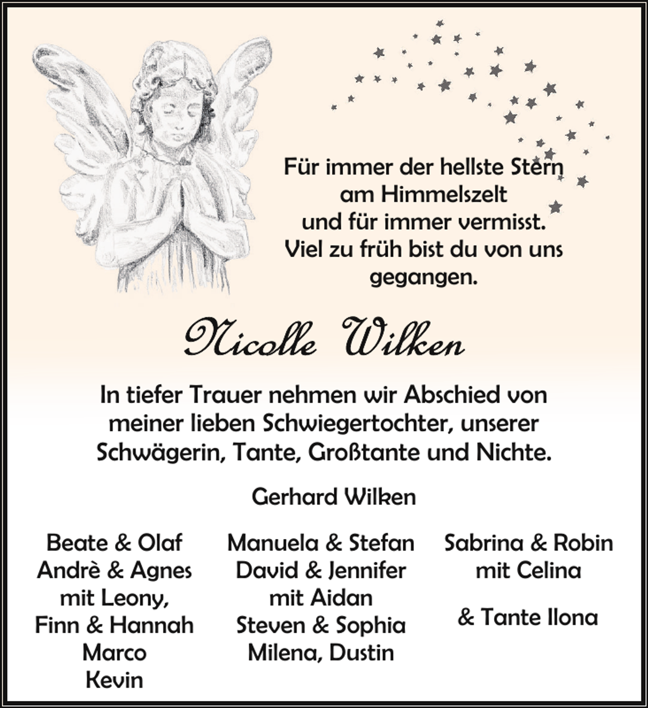 <p>Für immer der hellste Stern<br />am Himmelszelt<br />und für immer vermisst.<br />Viel zu früh bist du von uns<br />gegangen.</p><p>In tiefer Trauer nehmen wir Abschied von<br />meiner lieben Schwiegertochter, unserer<br />Schwägerin, Tante, Großtante und Nichte.<br />Gerhard Wilken<br />Beate &amp; Olaf<br />Andrè &amp; Agnes<br />mit Leony,<br />Finn &amp; Hannah<br />Marco<br />Kevin</p><p>Manuela &amp; Stefan<br />David &amp; Jennifer<br />mit Aidan<br />Steven &amp; Sophia<br />Milena, Dustin</p><p>Sabrina &amp; Robin<br />mit Celina<br />&amp; Tante Ilona</p>