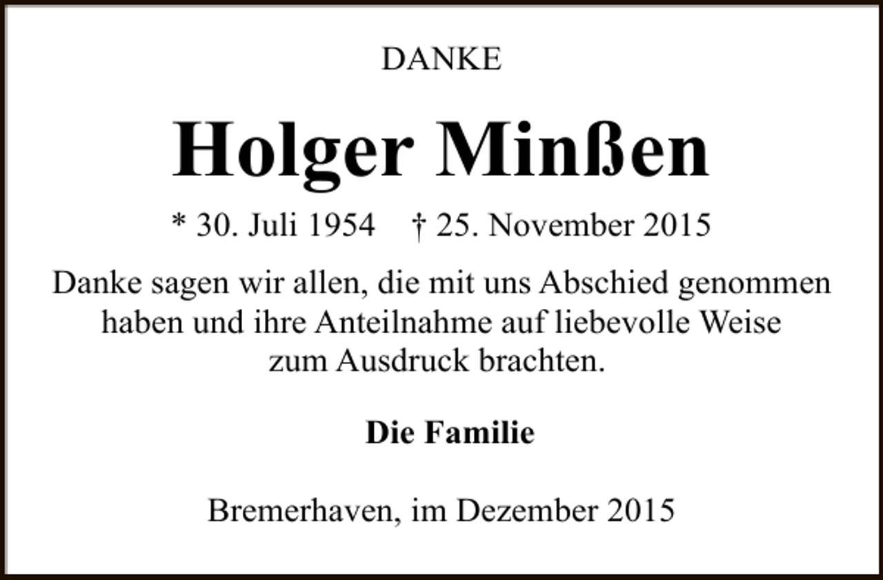 <p>DANKE</p><p>Holger Minßen</p><p>* 30. Juli 1954</p><p>† 25. November 2015</p><p>Danke sagen wir allen, die mit uns Abschied genommen<br />haben und ihre Anteilnahme auf liebevolle Weise<br />zum Ausdruck brachten.<br />Die Familie<br />Bremerhaven, im Dezember 2015</p>