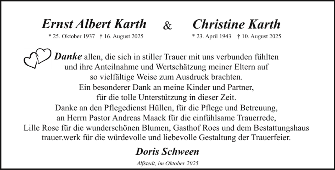 <p>Ernst Albert Karth<br />* 25. Oktober 1937 † 16. August 2025</p><p>&amp;</p><p>Christine Karth</p><p>* 23. April 1943</p><p>† 10. August 2025</p><p>Danke allen, die sich in stiller Trauer mit uns verbunden fühlten</p><p>und ihre Anteilnahme und Wertschätzung meiner Eltern auf<br />so vielfältige Weise zum Ausdruck brachten.<br />Ein besonderer Dank an meine Kinder und Partner,<br />für die tolle Unterstützung in dieser Zeit.<br />Danke an den Pflegedienst Hüllen, für die Pflege und Betreuung,<br />an Herrn Pastor Andreas Maack für die einfühlsame Trauerrede,<br />Lille Rose für die wunderschönen Blumen, Gasthof Roes und dem Bestattungshaus<br />trauer.werk für die würdevolle und liebevolle Gestaltung der Trauerfeier.</p><p>Doris Schween<br />Alfstedt, im Oktober 2025</p>