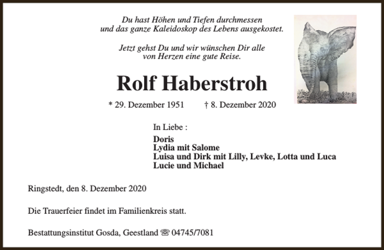 <p>Du hast Höhen und Tiefen durchmessen<br />und das ganze Kaleidoskop des Lebens ausgekostet.<br />Jetzt gehst Du und wir wünschen Dir alle<br />von Herzen eine gute Reise.</p><p>Rolf Haberstroh<br />* 29. Dezember 1951</p><p>† 8. Dezember 2020</p><p>In Liebe :<br />Doris<br />Lydia mit Salome<br />Luisa und Dirk mit Lilly, Levke, Lotta und Luca<br />Lucie und Michael<br />Ringstedt, den 8. Dezember 2020<br />Die Trauerfeier findet im Familienkreis statt.<br />Bestattungsinstitut Gosda, Geestland s 04745/7081</p>