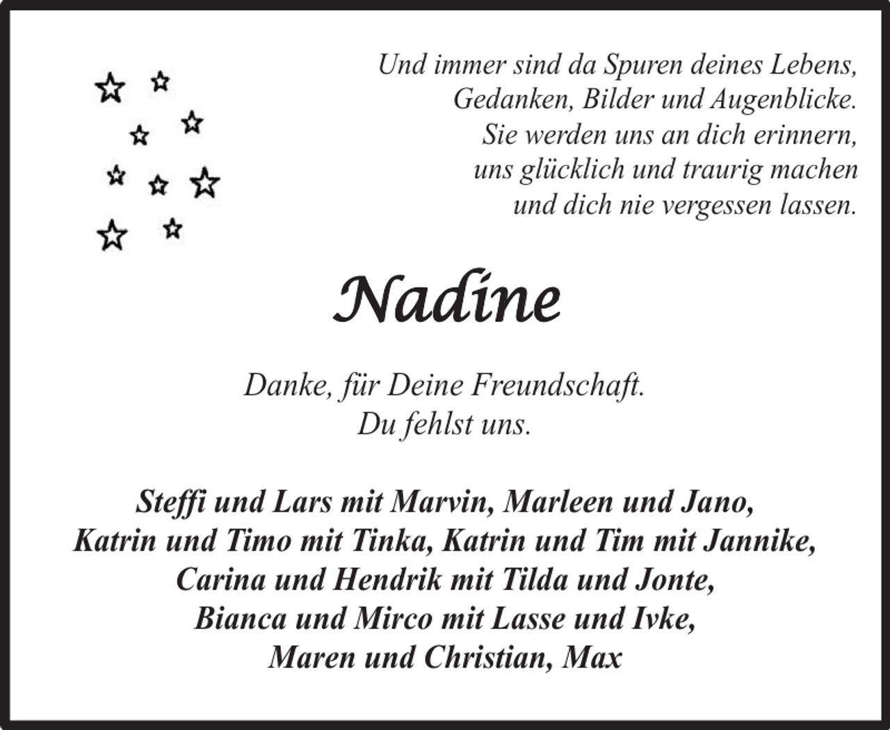 <p>Und immer sind da Spuren deines Lebens,<br />Gedanken, Bilder und Augenblicke.<br />Sie werden uns an dich erinnern,<br />uns glücklich und traurig machen<br />und dich nie vergessen lassen.</p><p>Nadine<br />Danke, für Deine Freundschaft.<br />Du fehlst uns.<br />Steffi und Lars mit Marvin, Marleen und Jano,<br />Katrin und Timo mit Tinka, Katrin und Tim mit Jannike,<br />Carina und Hendrik mit Tilda und Jonte,<br />Bianca und Mirco mit Lasse und Ivke,<br />Maren und Christian, Max</p>