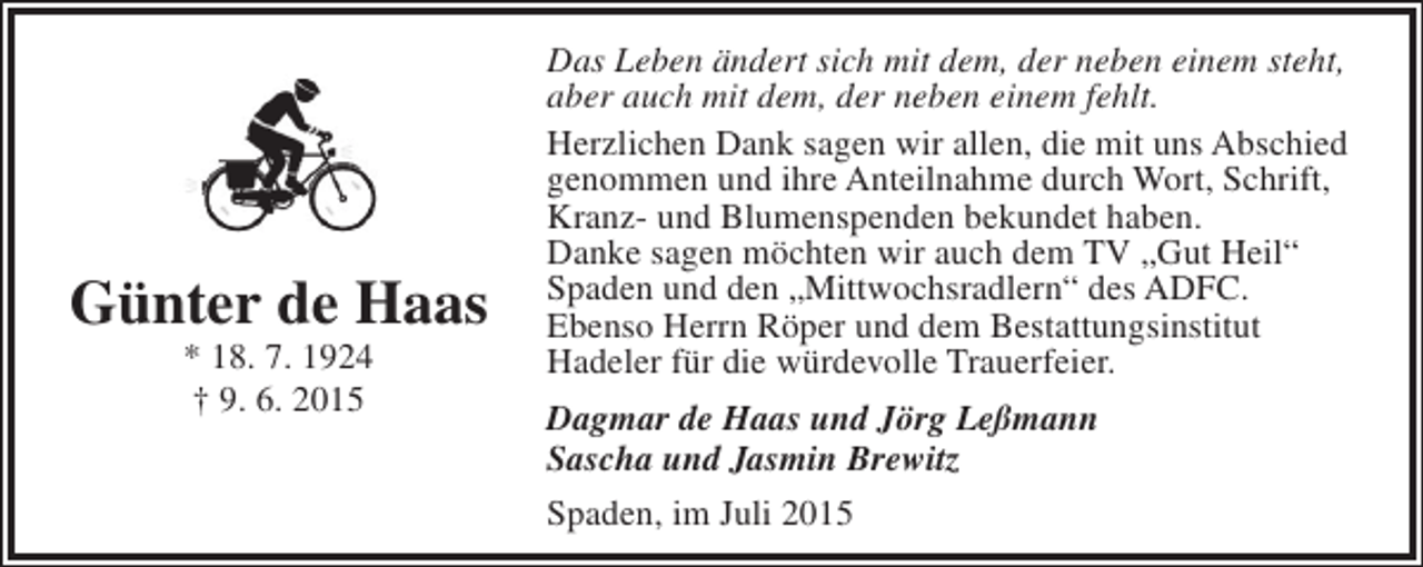 <p>Günter de Haas<br />* 18. 7. 1924<br />† 9. 6. 2015</p><p>Das Leben ändert sich mit dem, der neben einem steht,<br />aber auch mit dem, der neben einem fehlt.<br />Herzlichen Dank sagen wir allen, die mit uns Abschied<br />genommen und ihre Anteilnahme durch Wort, Schrift,<br />Kranz- und Blumenspenden bekundet haben.<br />Danke sagen möchten wir auch dem TV „Gut Heil“<br />Spaden und den „Mittwochsradlern“ des ADFC.<br />Ebenso Herrn Röper und dem Bestattungsinstitut<br />Hadeler für die würdevolle Trauerfeier.<br />Dagmar de Haas und Jörg Leßmann<br />Sascha und Jasmin Brewitz<br />Spaden, im Juli 2015</p>