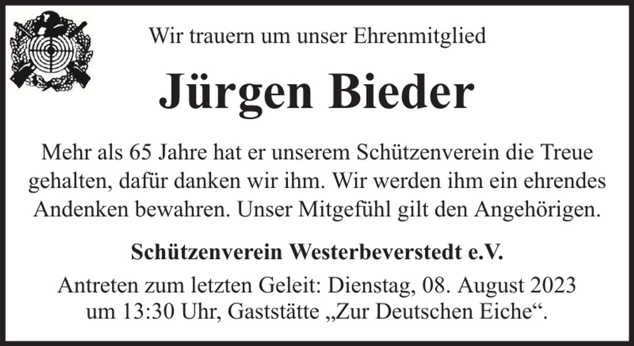 <p>Wir trauern um unser Ehrenmitglied</p><p>Jürgen Bieder<br />Mehr als 65 Jahre hat er unserem Schützenverein die Treue<br />gehalten, dafür danken wir ihm. Wir werden ihm ein ehrendes<br />Andenken bewahren. Unser Mitgefühl gilt den Angehörigen.<br />Schützenverein Westerbeverstedt e.V.<br />Antreten zum letzten Geleit: Dienstag, 08. August 2023<br />um 13:30 Uhr, Gaststätte „Zur Deutschen Eiche“.</p>