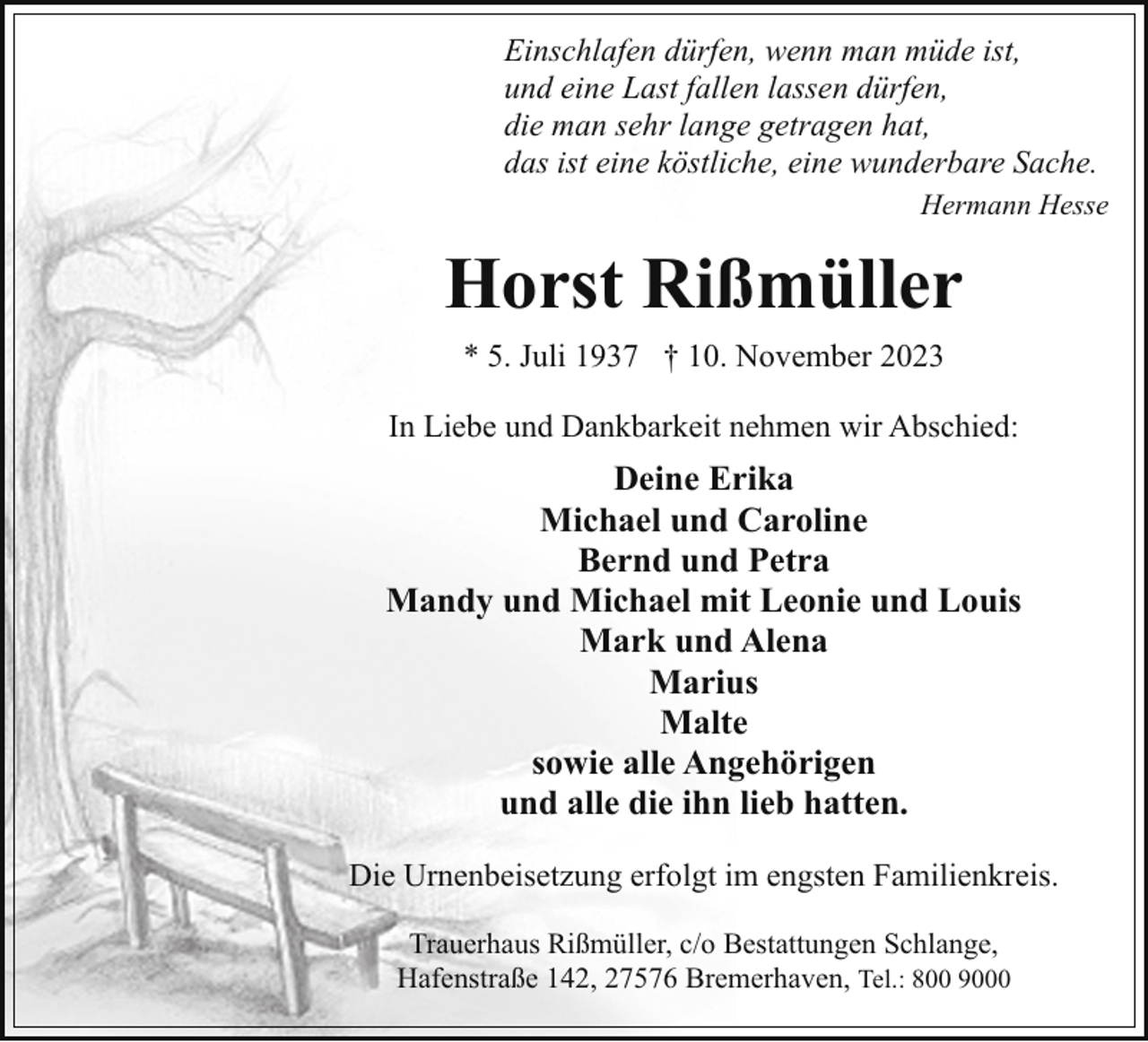 <p>Einschlafen dürfen, wenn man müde ist,<br />und eine Last fallen lassen dürfen,<br />die man sehr lange getragen hat,<br />das ist eine köstliche, eine wunderbare Sache.<br />Hermann Hesse</p><p>Horst Rißmüller<br />* 5. Juli 1937 † 10. November 2023<br />In Liebe und Dankbarkeit nehmen wir Abschied:</p><p>Deine Erika<br />Michael und Caroline<br />Bernd und Petra<br />Mandy und Michael mit Leonie und Louis<br />Mark und Alena<br />Marius<br />Malte<br />sowie alle Angehörigen<br />und alle die ihn lieb hatten.<br />Die Urnenbeisetzung erfolgt im engsten Familienkreis.<br />Trauerhaus Rißmüller, c/o Bestattungen Schlange,<br />Hafenstraße 142, 27576 Bremerhaven, Tel.: 800 9000</p>