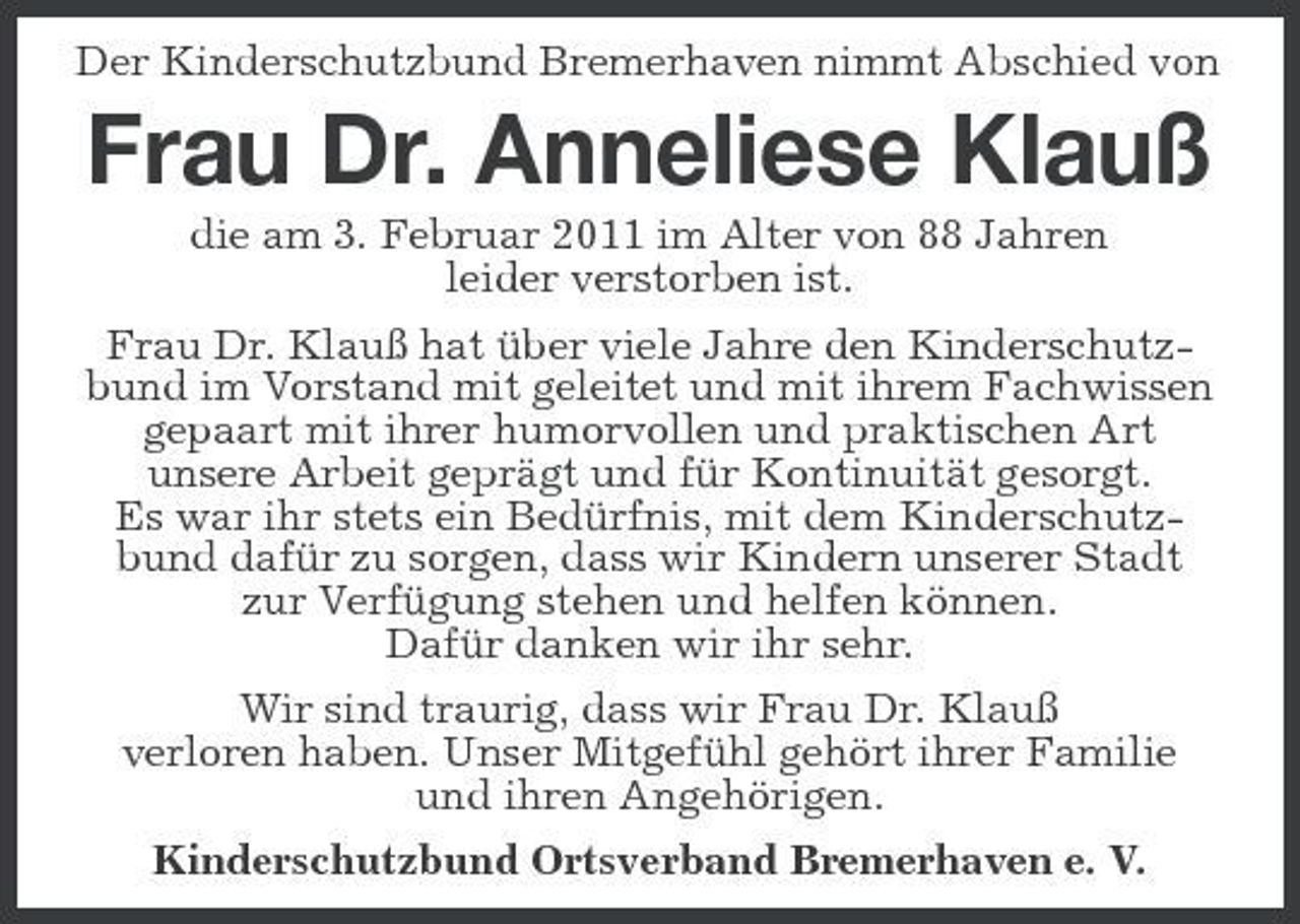 <p>Der Kinderschutzbund Bremerhaven nimmt Abschied von</p><p>Frau Dr. Anneliese Klauß<br />die am 3. Februar 2011 im Alter von 88 Jahren leider verstorben ist. Frau Dr. Klauß hat über viele Jahre den Kinderschutzbund im Vorstand mit geleitet und mit ihrem Fachwissen gepaart mit ihrer humorvollen und praktischen Art unsere Arbeit geprägt und für Kontinuität gesorgt. Es war ihr stets ein Bedürfnis, mit dem Kinderschutzbund dafür zu sorgen, dass wir Kindern unserer Stadt zur Verfügung stehen und helfen können. Dafür danken wir ihr sehr. Wir sind traurig, dass wir Frau Dr. Klauß verloren haben. Unser Mitgefühl gehört ihrer Familie und ihren Angehörigen. Kinderschutzbund Ortsverband Bremerhaven e. V.</p>