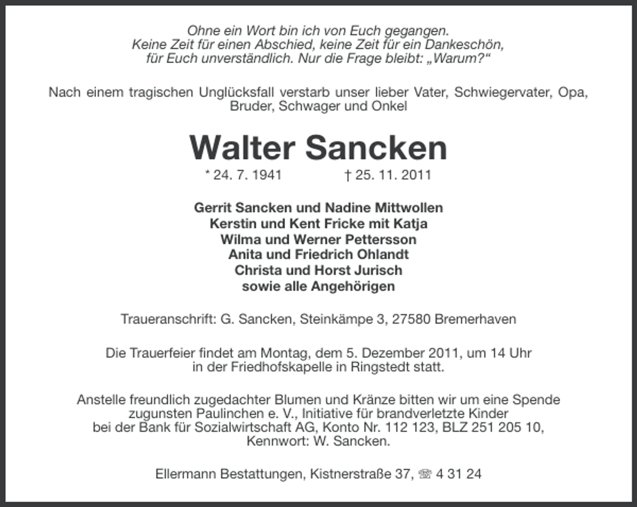 <p>Ohne ein Wort bin ich von Euch gegangen.<br />Keine Zeit für einen Abschied, keine Zeit für ein Dankeschön,<br />für Euch unverständlich. Nur die Frage bleibt: „Warum?“<br />Nach einem tragischen Unglücksfall verstarb unser lieber Vater, Schwiegervater, Opa,<br />Bruder, Schwager und Onkel</p><p>Walter Sancken<br />* 24. 7. 1941</p><p>† 25. 11. 2011</p><p>Gerrit Sancken und Nadine Mittwollen<br />Kerstin und Kent Fricke mit Katja<br />Wilma und Werner Pettersson<br />Anita und Friedrich Ohlandt<br />Christa und Horst Jurisch<br />sowie alle Angehörigen<br />Traueranschrift: G. Sancken, Steinkämpe 3, 27580 Bremerhaven<br />Die Trauerfeier findet am Montag, dem 5. Dezember 2011, um 14 Uhr<br />in der Friedhofskapelle in Ringstedt statt.<br />Anstelle freundlich zugedachter Blumen und Kränze bitten wir um eine Spende<br />zugunsten Paulinchen e. V., Initiative für brandverletzte Kinder<br />bei der Bank für Sozialwirtschaft AG, Konto Nr. 13, BLZ 251 205 10,<br />Kennwort: W. Sancken.<br />Ellermann Bestattungen, Kistnerstraße 37, 4 31 24</p>