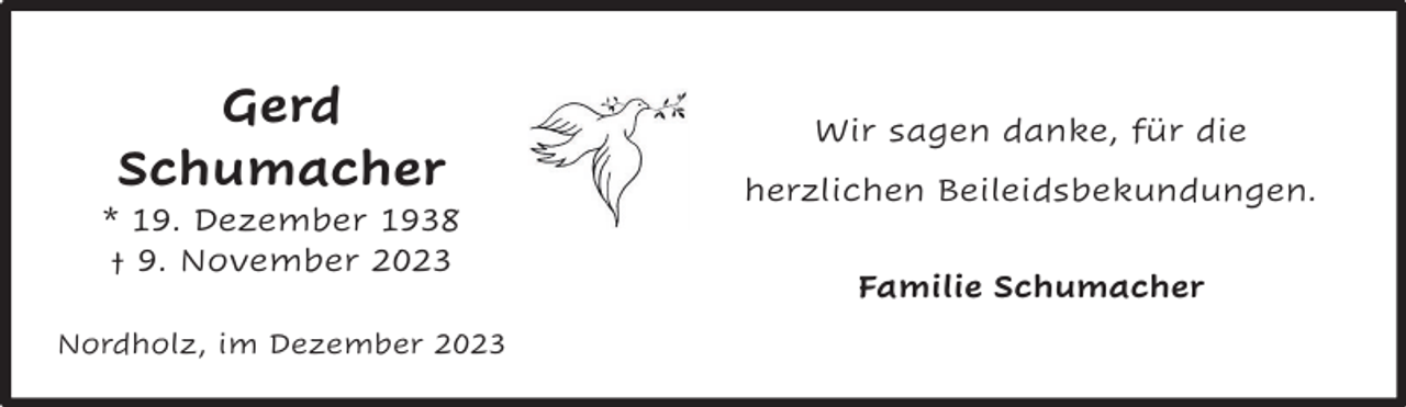 <p>Gerd Schumacher<br />Gerd<br />Gerd<br />* 19. Dezember 1938<br />Schumacher<br />Schumacher<br />† 9. November 2023<br />19. Dezember<br />1938<br />**19.<br />Dezember<br />1938<br />††9.<br />2023<br />9. November<br />November 2023</p><p>Nordholz, im</p><p>Nordholz,<br />imimDezember<br />Nordholz,<br />Dezember2023</p><p>Wir sagen danke, für die herzlichen<br />Wir sagen danke, für die<br />Beileidsbekundungen.</p><p>herzlichen Beileidsbekundungen.</p><p>Im Namen der Familie.</p><p>Familie<br />Schumacher<br />Jens<br />und Gaby<br />Schumacher</p>