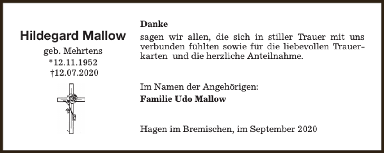 <p>Hildegard Mallow<br />geb. Mehrtens<br />*12.11.1952<br />†12.07.2020</p><p>Danke<br />sagen wir allen, die sich in stiller Trauer mit uns<br />verbunden fühlten sowie für die liebevollen Trauerkarten und die herzliche Anteilnahme.<br />Im Namen der Angehörigen:<br />Familie Udo Mallow<br />Hagen im Bremischen, im September 2020</p>