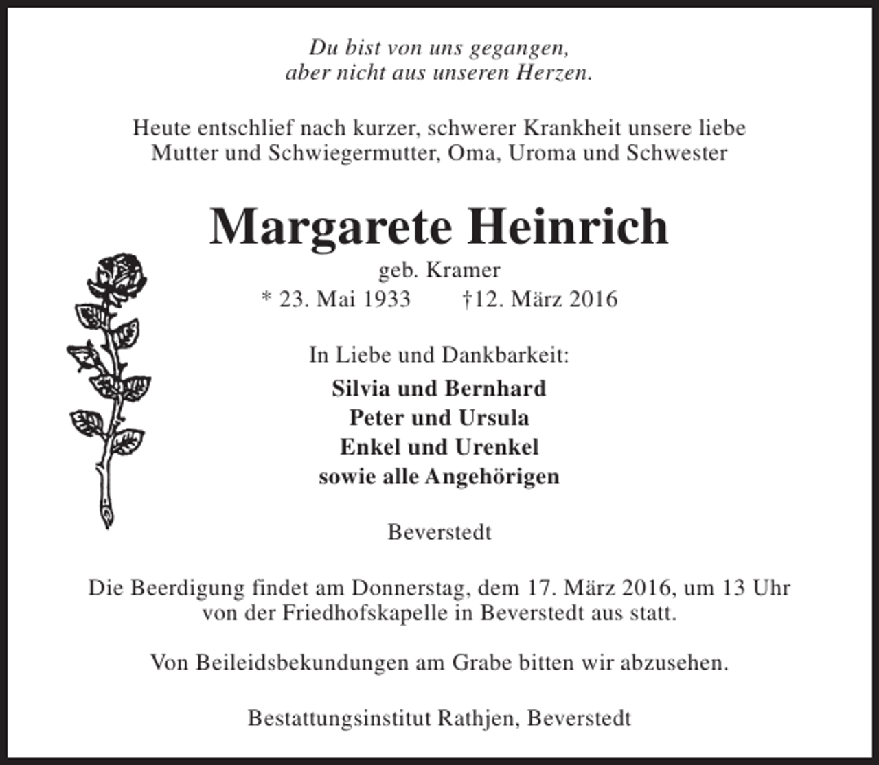 <p>Du bist von uns gegangen,<br />aber nicht aus unseren Herzen.<br />Heute entschlief nach kurzer, schwerer Krankheit unsere liebe<br />Mutter und Schwiegermutter, Oma, Uroma und Schwester</p><p>Margarete Heinrich<br />geb. Kramer<br />* 23. Mai 1933<br />†12. März 2016<br />In Liebe und Dankbarkeit:<br />Silvia und Bernhard<br />Peter und Ursula<br />Enkel und Urenkel<br />sowie alle Angehörigen<br />Beverstedt<br />Die Beerdigung findet am Donnerstag, dem 17. März 2016, um 13 Uhr<br />von der Friedhofskapelle in Beverstedt aus statt.<br />Von Beileidsbekundungen am Grabe bitten wir abzusehen.<br />Bestattungsinstitut Rathjen, Beverstedt</p>