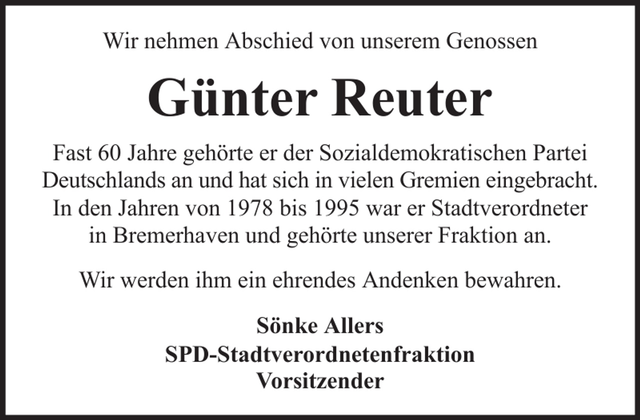 <p>Wir nehmen Abschied von unserem Genossen</p><p>Günter Reuter<br />Fast 60 Jahre gehörte er der Sozialdemokratischen Partei<br />Deutschlands an und hat sich in vielen Gremien eingebracht.<br />In den Jahren von 1978 bis 1995 war er Stadtverordneter<br />in Bremerhaven und gehörte unserer Fraktion an.<br />Wir werden ihm ein ehrendes Andenken bewahren.<br />Sönke Allers<br />SPD-Stadtverordnetenfraktion<br />Vorsitzender</p>