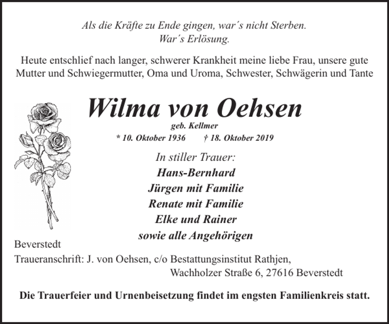 <p>Als die Kräfte zu Ende gingen, war´s nicht Sterben.<br />War´s Erlösung.<br />Heute entschlief nach langer, schwerer Krankheit meine liebe Frau, unsere gute<br />Mutter und Schwiegermutter, Oma und Uroma, Schwester, Schwägerin und Tante</p><p>Wilma von Oehsen<br />geb. Kellmer<br />* 10. Oktober 1936<br />† 18. Oktober 2019</p><p>In stiller Trauer:<br />Hans-Bernhard<br />Jürgen mit Familie<br />Renate mit Familie<br />Elke und Rainer<br />sowie alle Angehörigen</p><p>Beverstedt<br />Traueranschrift: J. von Oehsen, c/o Bestattungsinstitut Rathjen,<br />Wachholzer Straße 6, 27616 Beverstedt<br />Die Trauerfeier und Urnenbeisetzung findet im engsten Familienkreis statt.</p>