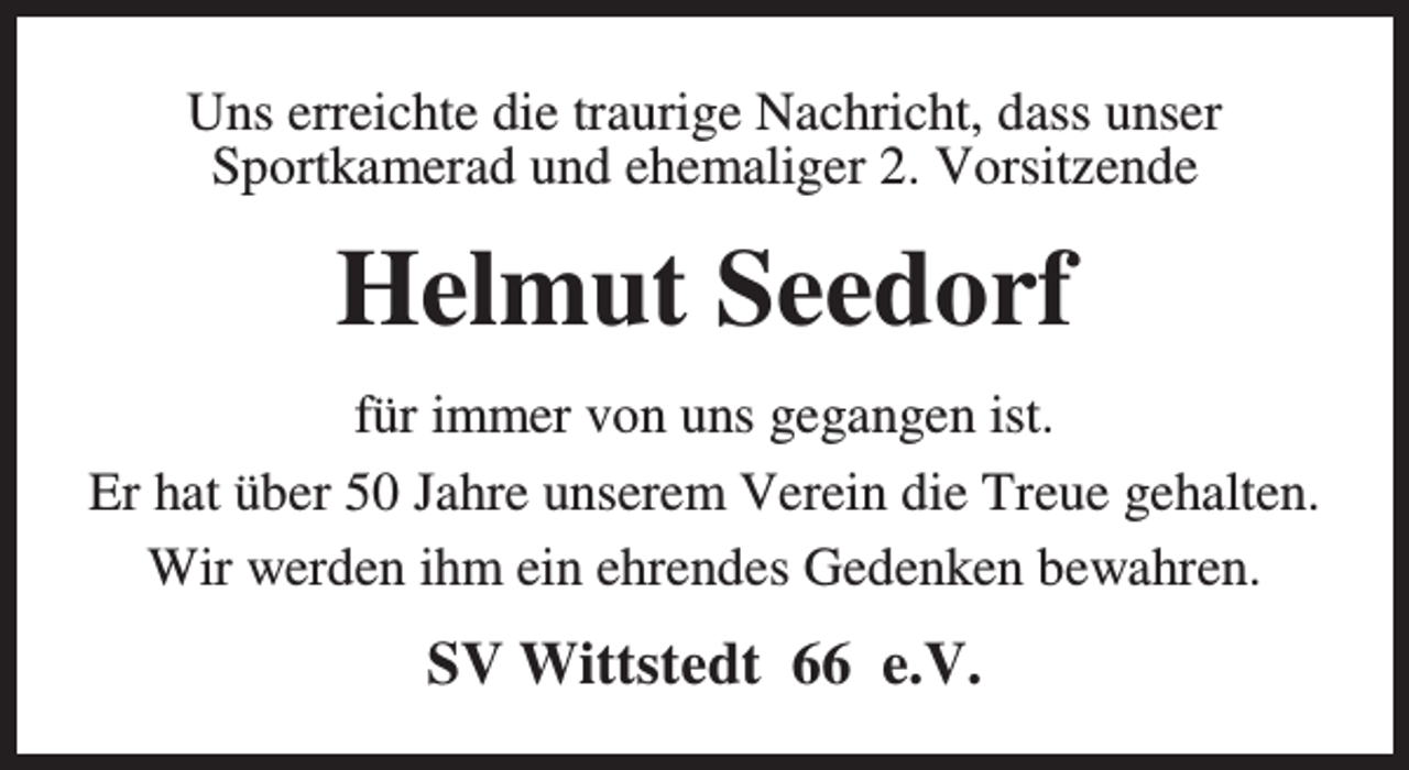 <p>Uns erreichte die traurige Nachricht, dass unser<br />Sportkamerad und ehemaliger 2. Vorsitzende</p><p>Helmut Seedorf<br />für immer von uns gegangen ist.<br />Er hat über 50 Jahre unserem Verein die Treue gehalten.<br />Wir werden ihm ein ehrendes Gedenken bewahren.</p><p>SV Wittstedt 66 e.V.</p>