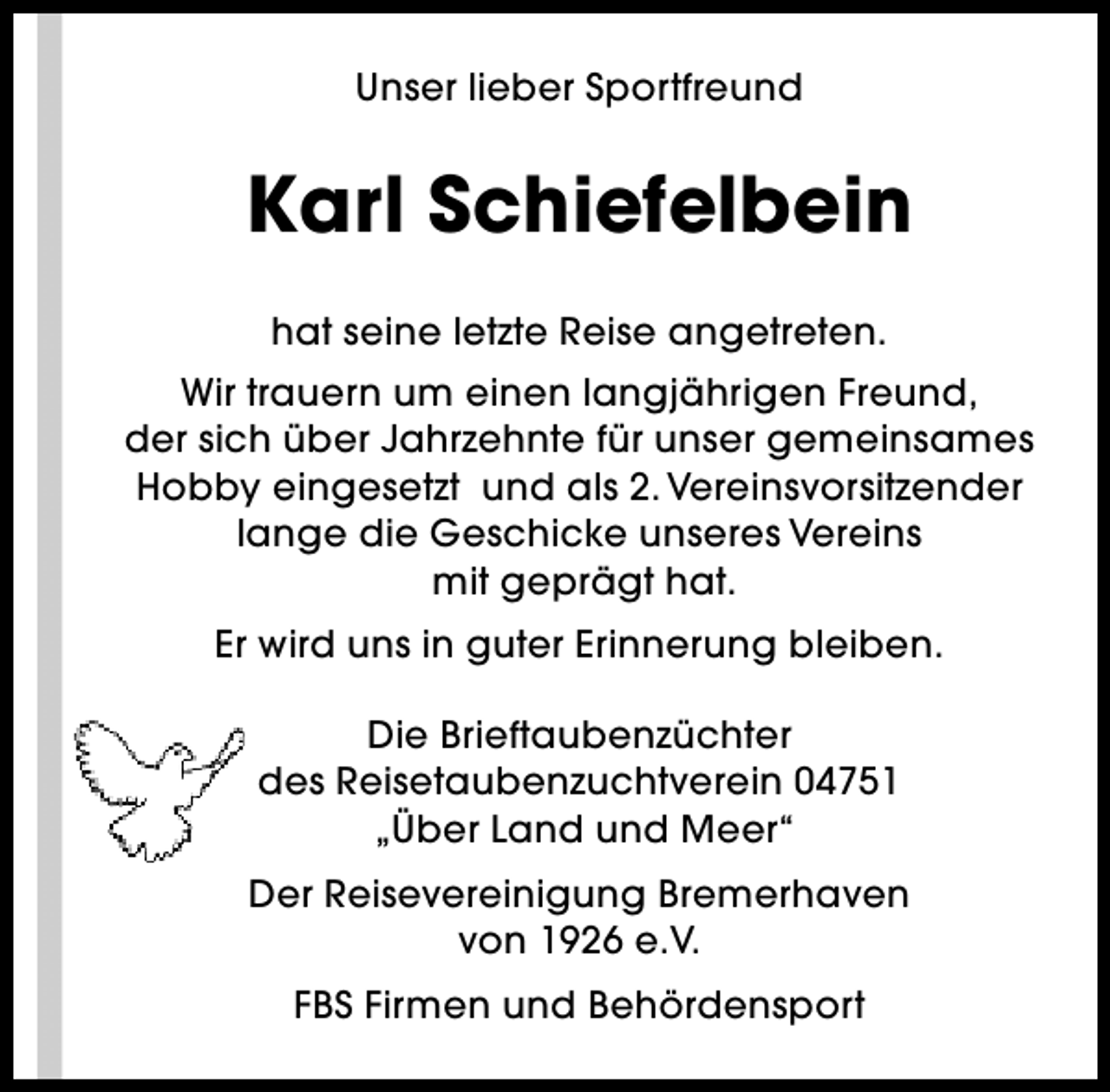 <p>Unser lieber Sportfreund</p><p>Karl Schiefelbein<br />hat seine letzte Reise angetreten.<br />Wir trauern um einen langjährigen Freund,<br />der sich über Jahrzehnte für unser gemeinsames<br />Hobby eingesetzt und als 2. Vereinsvorsitzender<br />lange die Geschicke unseres Vereins<br />mit geprägt hat.<br />Er wird uns in guter Erinnerung bleiben.<br />Die Brieftaubenzüchter<br />des Reisetaubenzuchtverein 04751<br />„Über Land und Meer“<br />Der Reisevereinigung Bremerhaven<br />von 1926 e.V.<br />FBS Firmen und Behördensport</p>