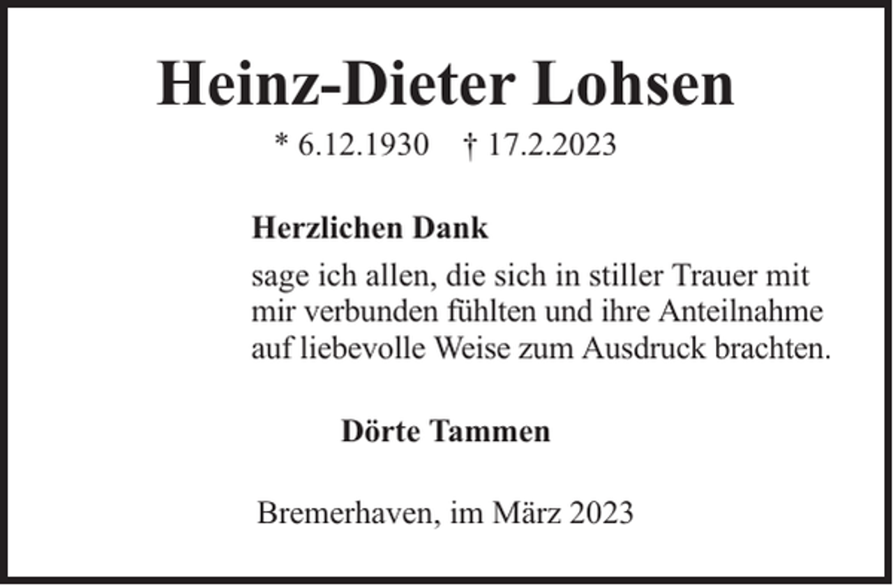 <p>Heinz-Dieter Lohsen<br />* 6.12.1930 † 17.2.2023</p><p>Herzlichen Dank<br />sage ich allen, die sich in stiller Trauer mit<br />mir verbunden fühlten und ihre Anteilnahme<br />auf liebevolle Weise zum Ausdruck brachten.<br />Dörte Tammen<br />Bremerhaven, im März 2023</p>
