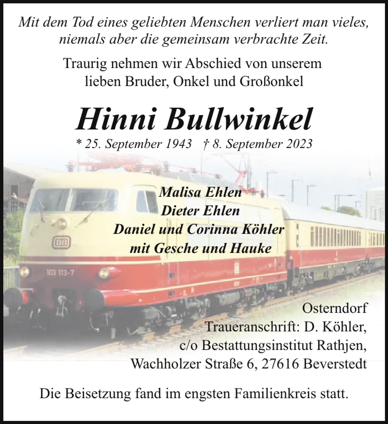 <p>Mit dem Tod eines geliebten Menschen verliert man vieles,<br />niemals aber die gemeinsam verbrachte Zeit.<br />Traurig nehmen wir Abschied von unserem<br />lieben Bruder, Onkel und Großonkel</p><p>Hinni Bullwinkel</p><p>* 25. September 1943 † 8. September 2023</p><p>Malisa Ehlen<br />Dieter Ehlen<br />Daniel und Corinna Köhler<br />mit Gesche und Hauke</p><p>Osterndorf<br />Traueranschrift: D. Köhler,<br />c/o Bestattungsinstitut Rathjen,<br />Wachholzer Straße 6, 27616 Beverstedt<br />Die Beisetzung fand im engsten Familienkreis statt.</p>